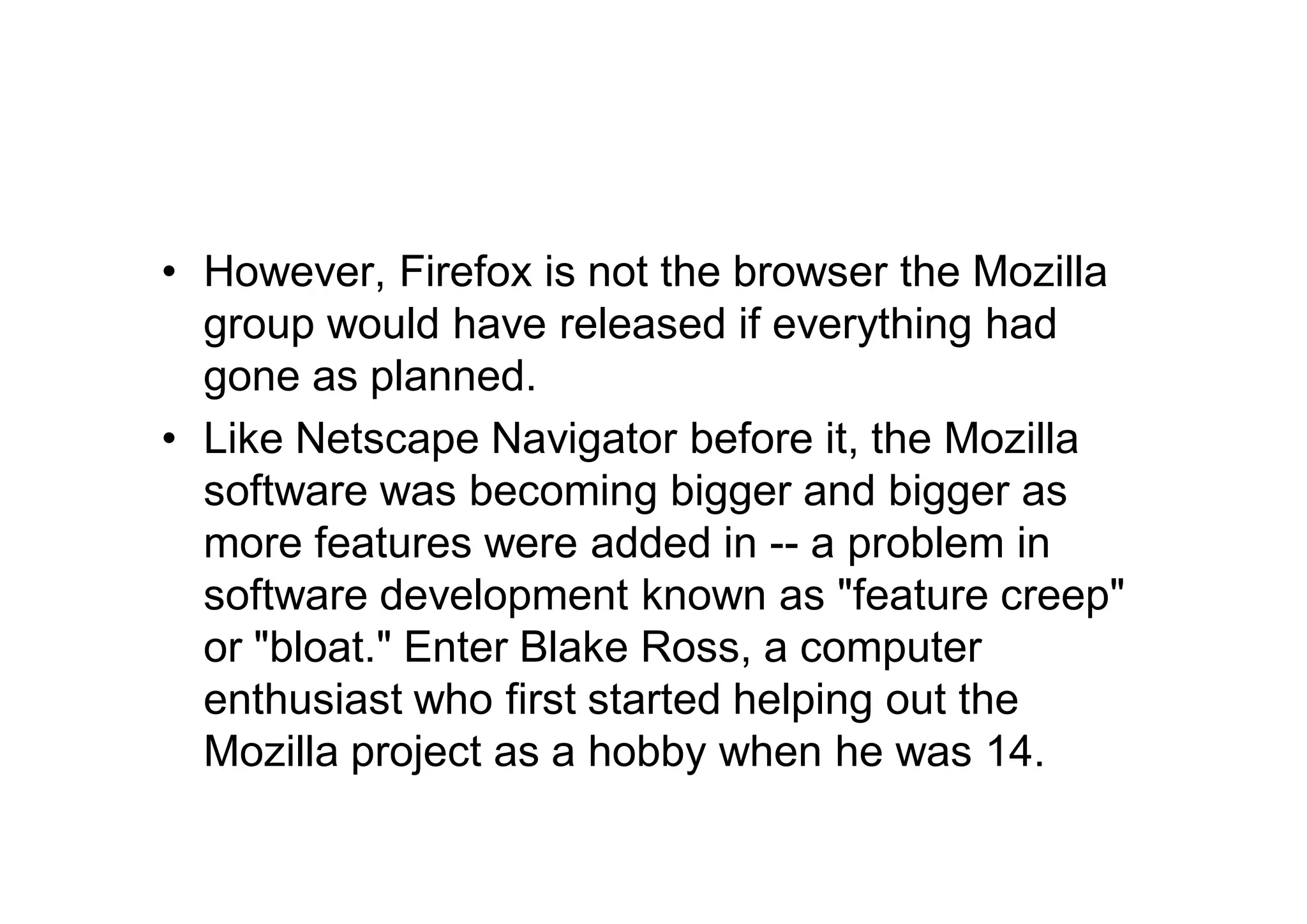 • However, Firefox is not the browser the Mozilla
  group would have released if everything had
  gone as planned.
• Like Netscape Navigator before it, the Mozilla
  software was becoming bigger and bigger as
  more features were added in -- a problem in
  software development known as "feature creep"
  or "bloat." Enter Blake Ross, a computer
  enthusiast who first started helping out the
  Mozilla project as a hobby when he was 14.
 