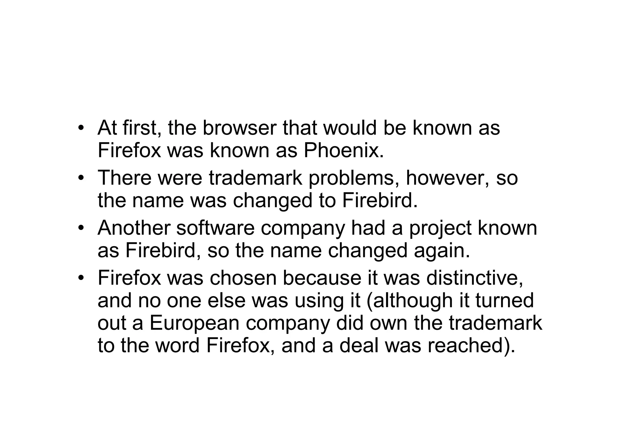 • At first, the browser that would be known as
  Firefox was known as Phoenix.
• There were trademark problems, however, so
  the name was changed to Firebird.
• Another software company had a project known
  as Firebird, so the name changed again.
• Firefox was chosen because it was distinctive,
  and no one else was using it (although it turned
  out a European company did own the trademark
  to the word Firefox, and a deal was reached).
 