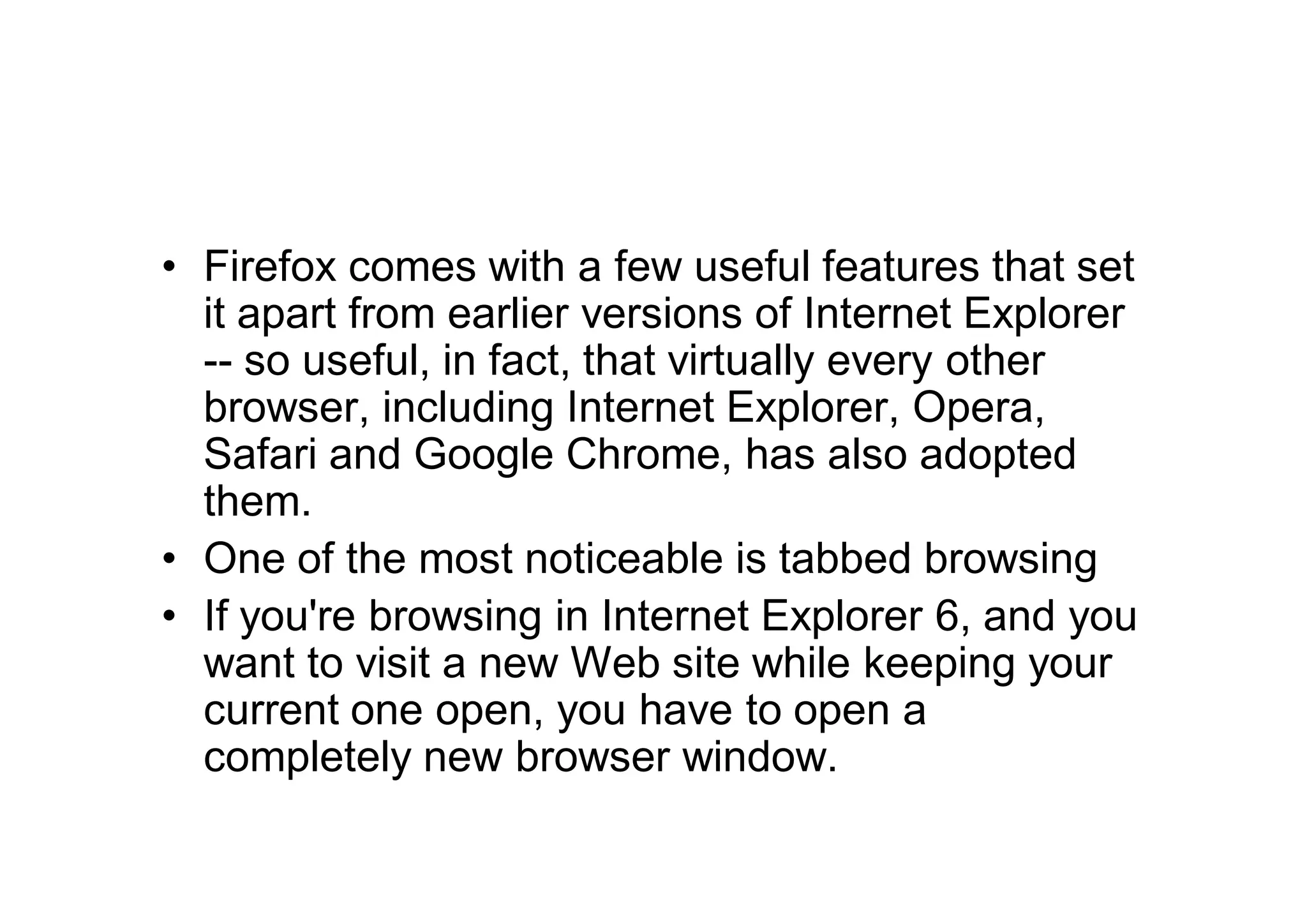 • Firefox comes with a few useful features that set
  it apart from earlier versions of Internet Explorer
  -- so useful, in fact, that virtually every other
  browser, including Internet Explorer, Opera,
  Safari and Google Chrome, has also adopted
  them.
• One of the most noticeable is tabbed browsing
• If you're browsing in Internet Explorer 6, and you
  want to visit a new Web site while keeping your
  current one open, you have to open a
  completely new browser window.
 