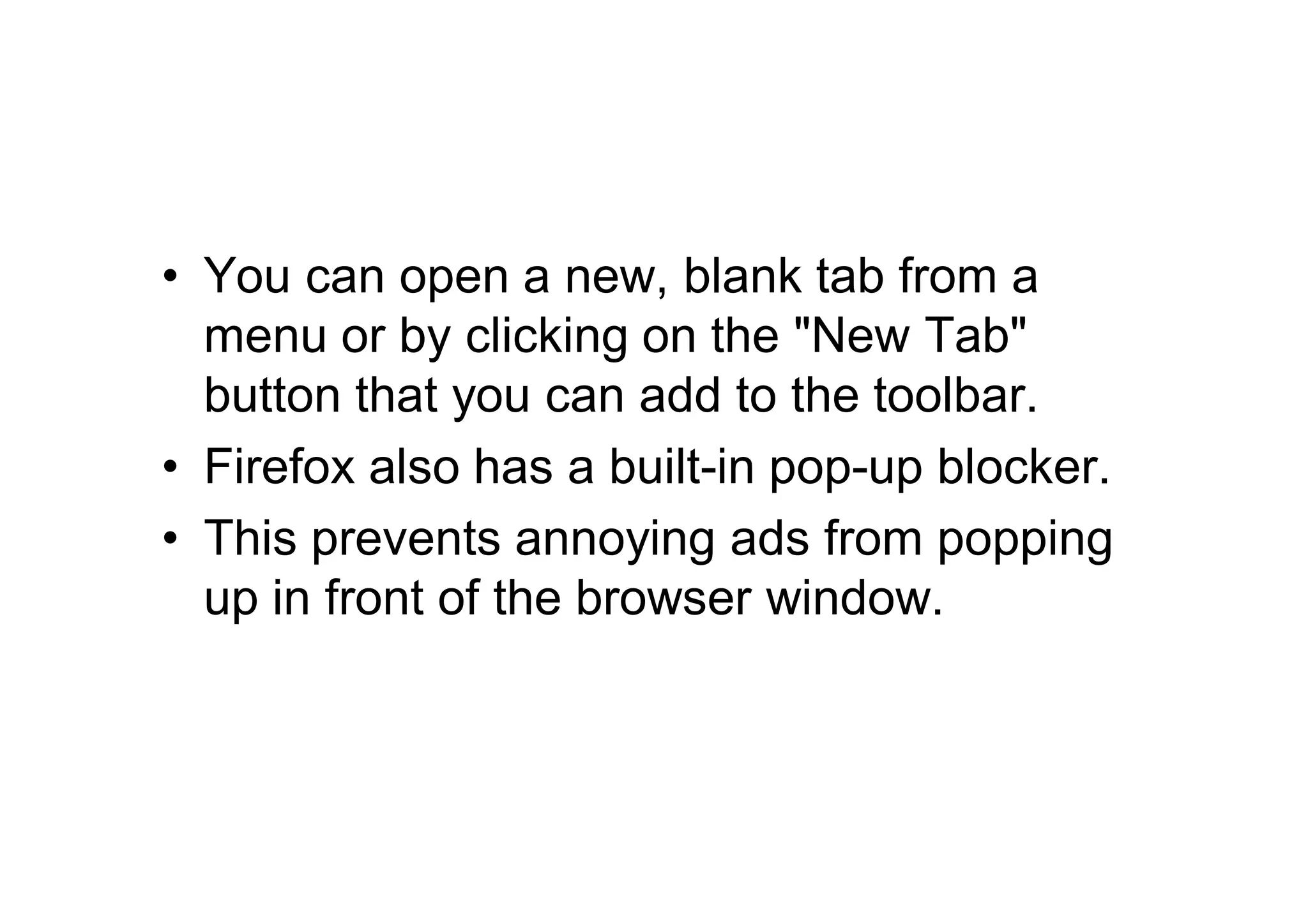 • You can open a new, blank tab from a
  menu or by clicking on the "New Tab"
  button that you can add to the toolbar.
• Firefox also has a built-in pop-up blocker.
• This prevents annoying ads from popping
  up in front of the browser window.
 