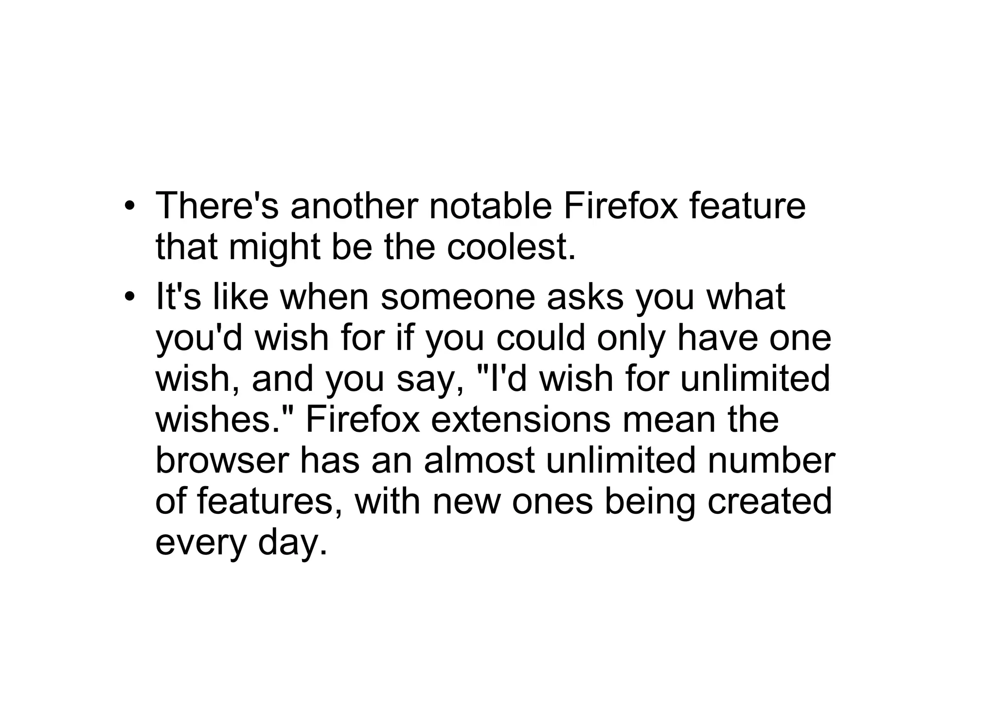 • There's another notable Firefox feature
  that might be the coolest.
• It's like when someone asks you what
  you'd wish for if you could only have one
  wish, and you say, "I'd wish for unlimited
  wishes." Firefox extensions mean the
  browser has an almost unlimited number
  of features, with new ones being created
  every day.
 