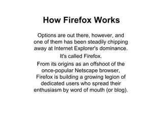 How Firefox Works
 Options are out there, however, and
one of them has been steadily chipping
away at Internet Explorer's dominance.
            It's called Firefox.
 From its origins as an offshoot of the
    once-popular Netscape browser,
 Firefox is building a growing legion of
   dedicated users who spread their
enthusiasm by word of mouth (or blog).
 