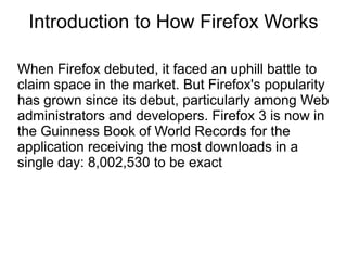 Introduction to How Firefox Works

When Firefox debuted, it faced an uphill battle to
claim space in the market. But Firefox's popularity
has grown since its debut, particularly among Web
administrators and developers. Firefox 3 is now in
the Guinness Book of World Records for the
application receiving the most downloads in a
single day: 8,002,530 to be exact
 