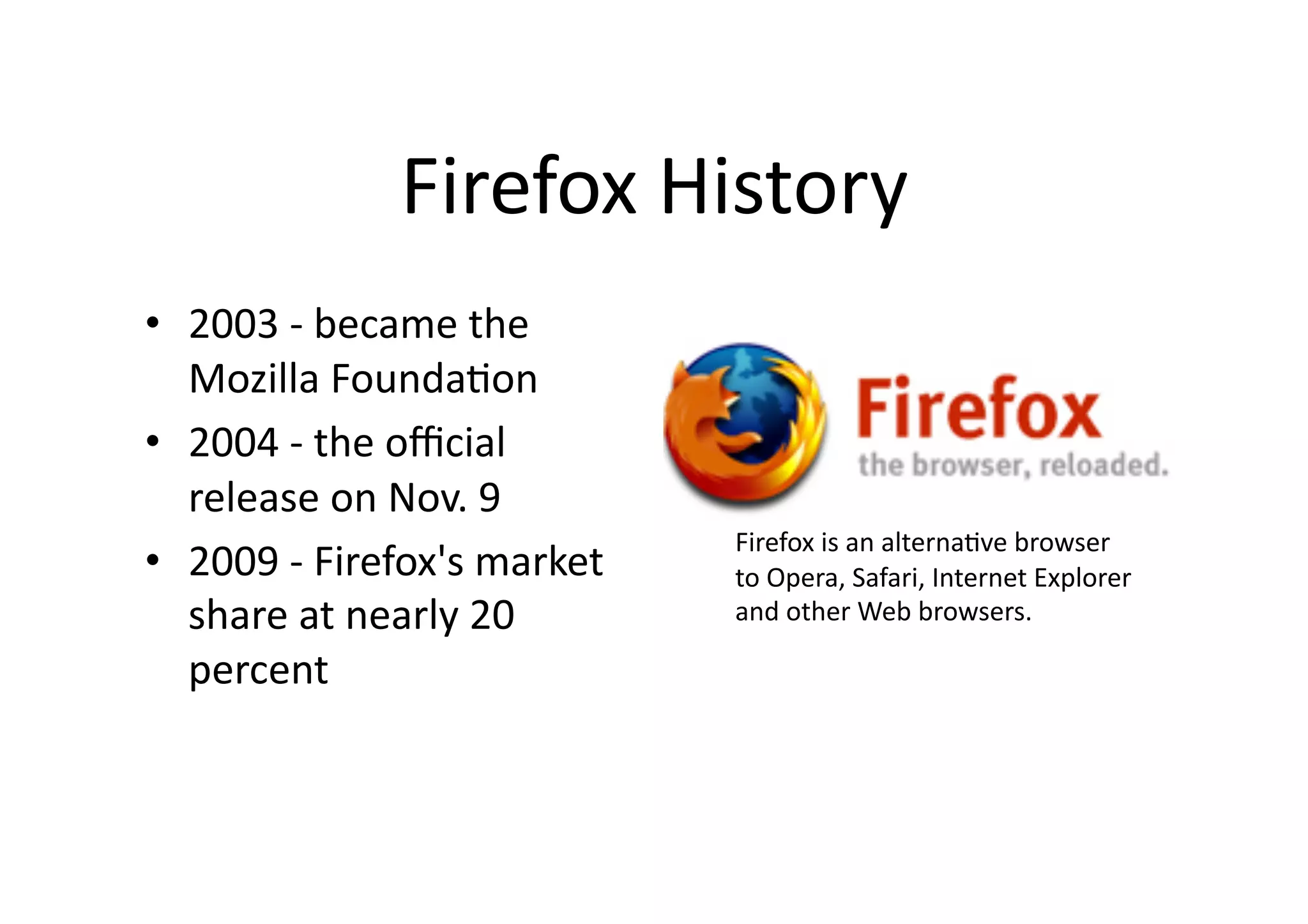 Firefox	
  History	
•  2003	
  -­‐	
  became	
  the	
  
   Mozilla	
  Founda?on	
  
•  2004	
  -­‐	
  the	
  oﬃcial	
  
   release	
  on	
  Nov.	
  9	
  
                                            Firefox	
  is	
  an	
  alterna?ve	
  browser	
  	
  
•  2009	
  -­‐	
  Firefox's	
  market	
     to	
  Opera,	
  Safari,	
  Internet	
  Explorer	
  	
  
   share	
  at	
  nearly	
  20	
            and	
  other	
  Web	
  browsers.	
  	

   percent	
 