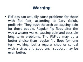 Warning 
•FitFlopscanactuallycauseproblemsforthosewithflatfeet,accordingtoCaryGolub, podiatrist.Theypushthearchup,causingpainforthosepeople.Regularflipflopsalterthewayawearerwalks,causingpainandpossiblelongtermproblems.TheFitFlopmaybeabetterchoicethanregularflipflopsforlongtermwalking,butaregularshoeorsandalwithastrapandgoodarchsupportmaybeevenbetter.  