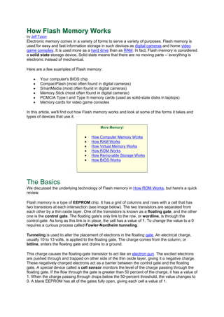 How Flash Memory Works
by Jeff Tyson
Electronic memory comes in a variety of forms to serve a variety of purposes. Flash memory is
used for easy and fast information storage in such devices as digital cameras and home video
game consoles. It is used more as a hard drive than as RAM. In fact, Flash memory is considered
a solid state storage device. Solid state means that there are no moving parts -- everything is
electronic instead of mechanical.
Here are a few examples of Flash memory:
• Your computer's BIOS chip
• CompactFlash (most often found in digital cameras)
• SmartMedia (most often found in digital cameras)
• Memory Stick (most often found in digital cameras)
• PCMCIA Type I and Type II memory cards (used as solid-state disks in laptops)
• Memory cards for video game consoles
In this article, we'll find out how Flash memory works and look at some of the forms it takes and
types of devices that use it.
More Memory!
• How Computer Memory Works
• How RAM Works
• How Virtual Memory Works
• How ROM Works
• How Removable Storage Works
• How BIOS Works
The Basics
We discussed the underlying technology of Flash memory in How ROM Works, but here's a quick
review:
Flash memory is a type of EEPROM chip. It has a grid of columns and rows with a cell that has
two transistors at each intersection (see image below). The two transistors are separated from
each other by a thin oxide layer. One of the transistors is known as a floating gate, and the other
one is the control gate. The floating gate's only link to the row, or wordline, is through the
control gate. As long as this link is in place, the cell has a value of 1. To change the value to a 0
requires a curious process called Fowler-Nordheim tunneling.
Tunneling is used to alter the placement of electrons in the floating gate. An electrical charge,
usually 10 to 13 volts, is applied to the floating gate. The charge comes from the column, or
bitline, enters the floating gate and drains to a ground.
This charge causes the floating-gate transistor to act like an electron gun. The excited electrons
are pushed through and trapped on other side of the thin oxide layer, giving it a negative charge.
These negatively charged electrons act as a barrier between the control gate and the floating
gate. A special device called a cell sensor monitors the level of the charge passing through the
floating gate. If the flow through the gate is greater than 50 percent of the charge, it has a value of
1. When the charge passing through drops below the 50-percent threshold, the value changes to
0. A blank EEPROM has all of the gates fully open, giving each cell a value of 1.
 