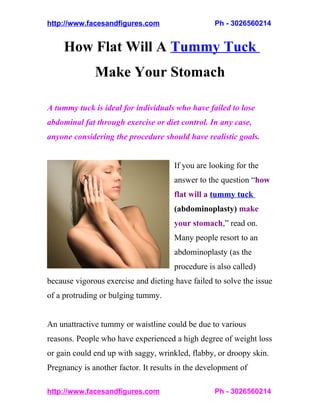 http://www.facesandfigures.com                     Ph - 3026560214


     How Flat Will A Tummy Tuck
              Make Your Stomach

A tummy tuck is ideal for individuals who have failed to lose
abdominal fat through exercise or diet control. In any case,
anyone considering the procedure should have realistic goals.


                                      If you are looking for the
                                      answer to the question “how
                                      flat will a tummy tuck
                                      (abdominoplasty) make
                                      your stomach,” read on.
                                      Many people resort to an
                                      abdominoplasty (as the
                                      procedure is also called)
because vigorous exercise and dieting have failed to solve the issue
of a protruding or bulging tummy.


An unattractive tummy or waistline could be due to various
reasons. People who have experienced a high degree of weight loss
or gain could end up with saggy, wrinkled, flabby, or droopy skin.
Pregnancy is another factor. It results in the development of

http://www.facesandfigures.com                     Ph - 3026560214
 