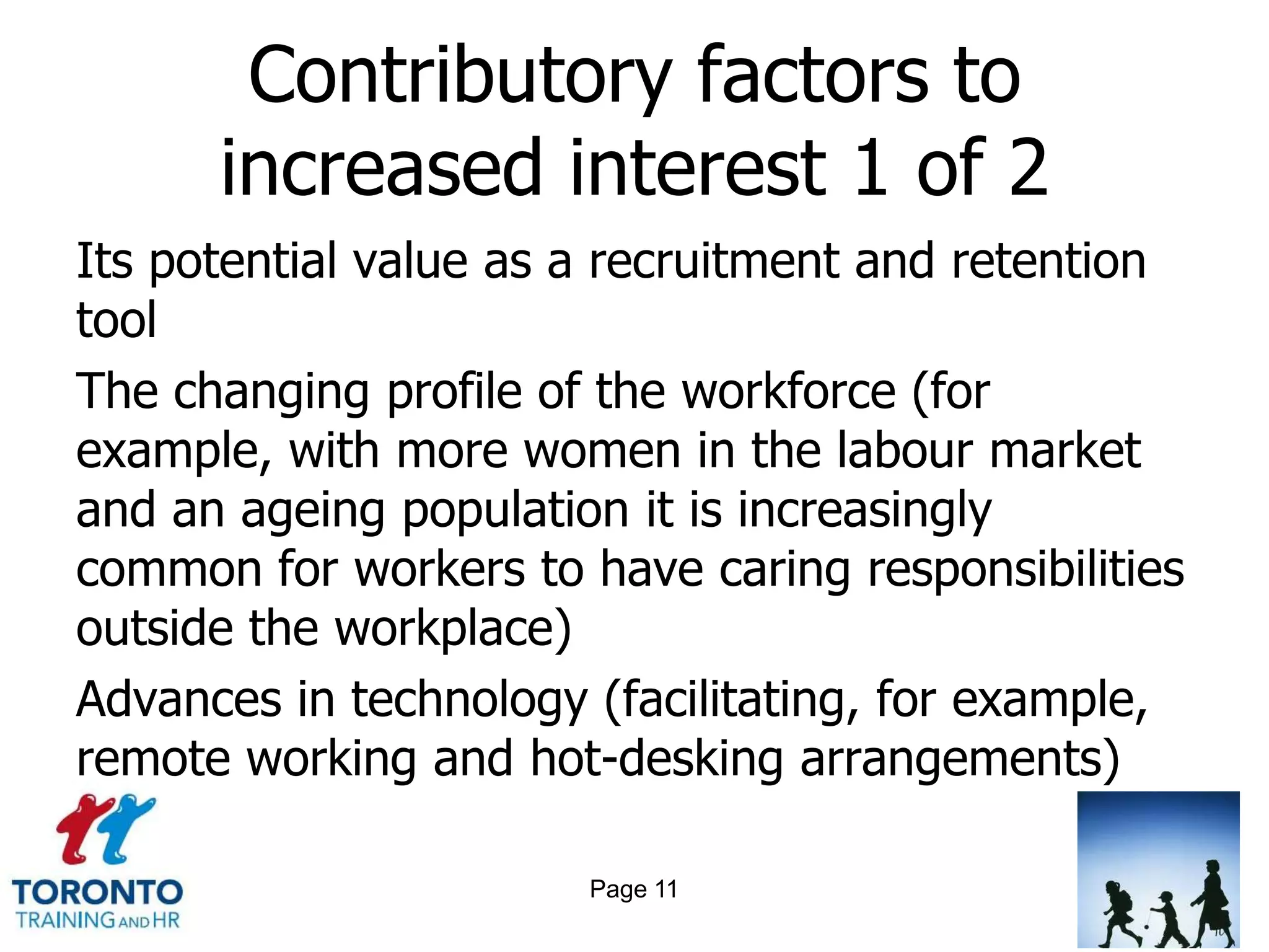 Contributory factors to
      increased interest 1 of 2
Its potential value as a recruitment and retention
tool
The changing profile of the workforce (for
example, with more women in the labour market
and an ageing population it is increasingly
common for workers to have caring responsibilities
outside the workplace)
Advances in technology (facilitating, for example,
remote working and hot-desking arrangements)

                       Page 11
 