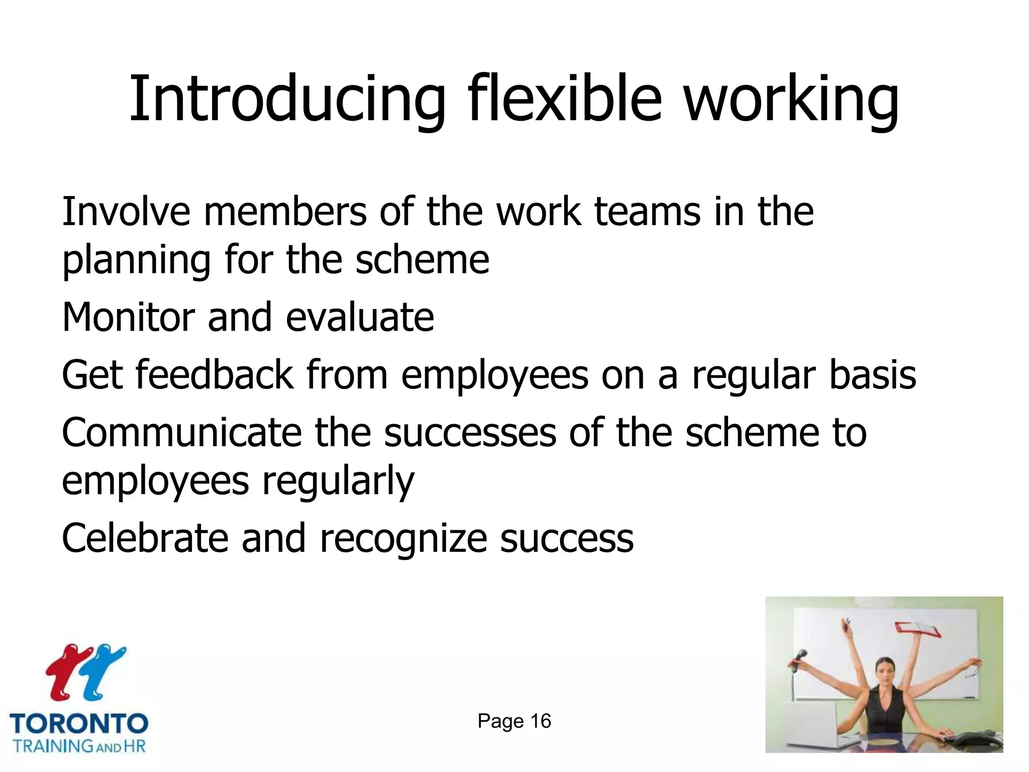 Introducing flexible working
Involve members of the work teams in the
planning for the scheme
Monitor and evaluate
Get feedback from employees on a regular basis
Communicate the successes of the scheme to
employees regularly
Celebrate and recognize success



                      Page 16
 