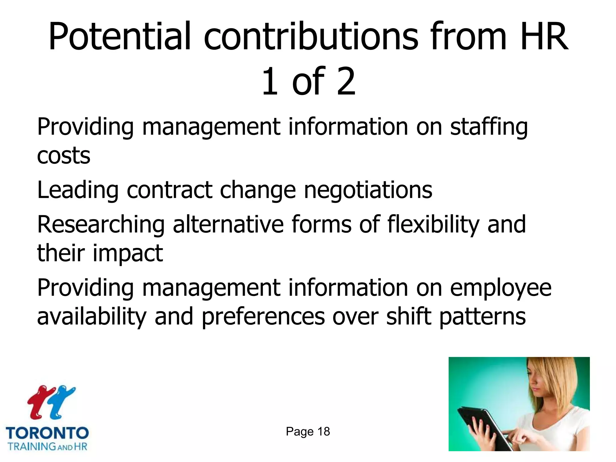 Potential contributions from HR
              1 of 2
Providing management information on staffing
costs
Leading contract change negotiations
Researching alternative forms of flexibility and
their impact
Providing management information on employee
availability and preferences over shift patterns



                       Page 18
 