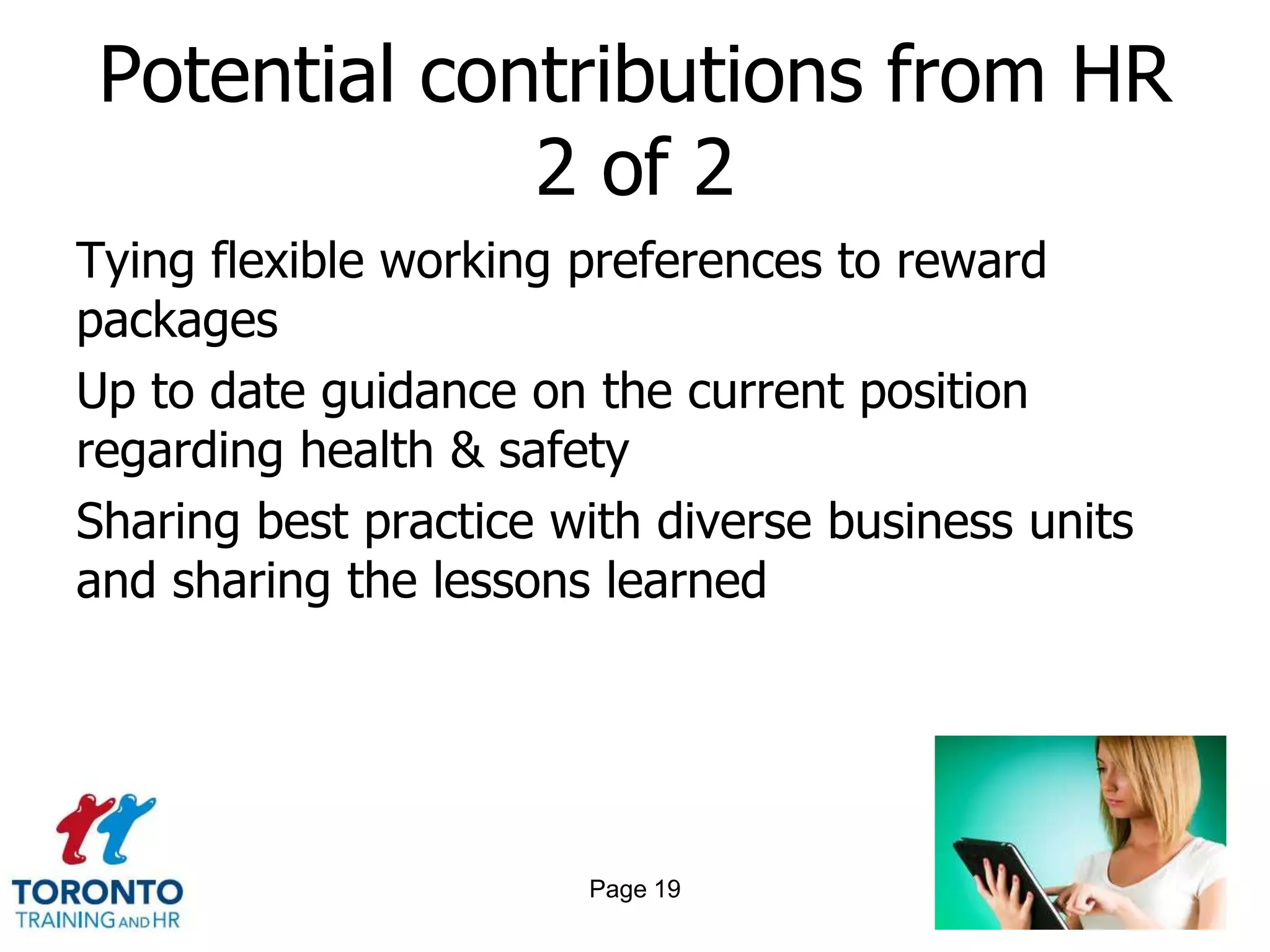 Potential contributions from HR
              2 of 2
Tying flexible working preferences to reward
packages
Up to date guidance on the current position
regarding health & safety
Sharing best practice with diverse business units
and sharing the lessons learned




                       Page 19
 