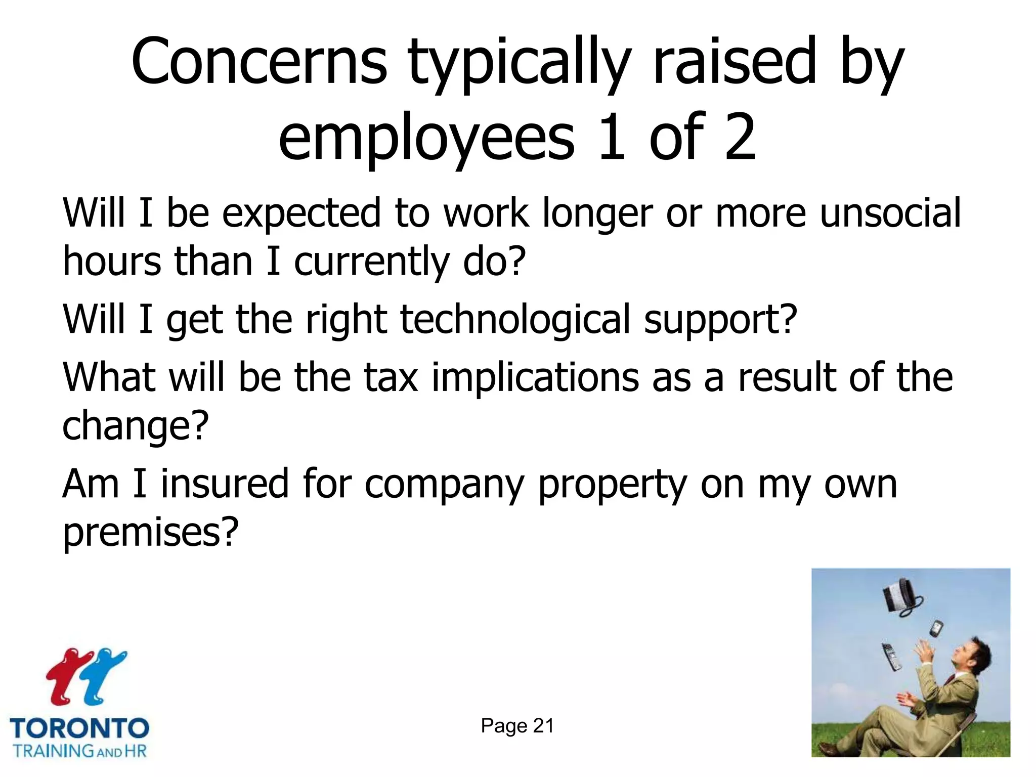 Concerns typically raised by
       employees 1 of 2
Will I be expected to work longer or more unsocial
hours than I currently do?
Will I get the right technological support?
What will be the tax implications as a result of the
change?
Am I insured for company property on my own
premises?



                        Page 21
 