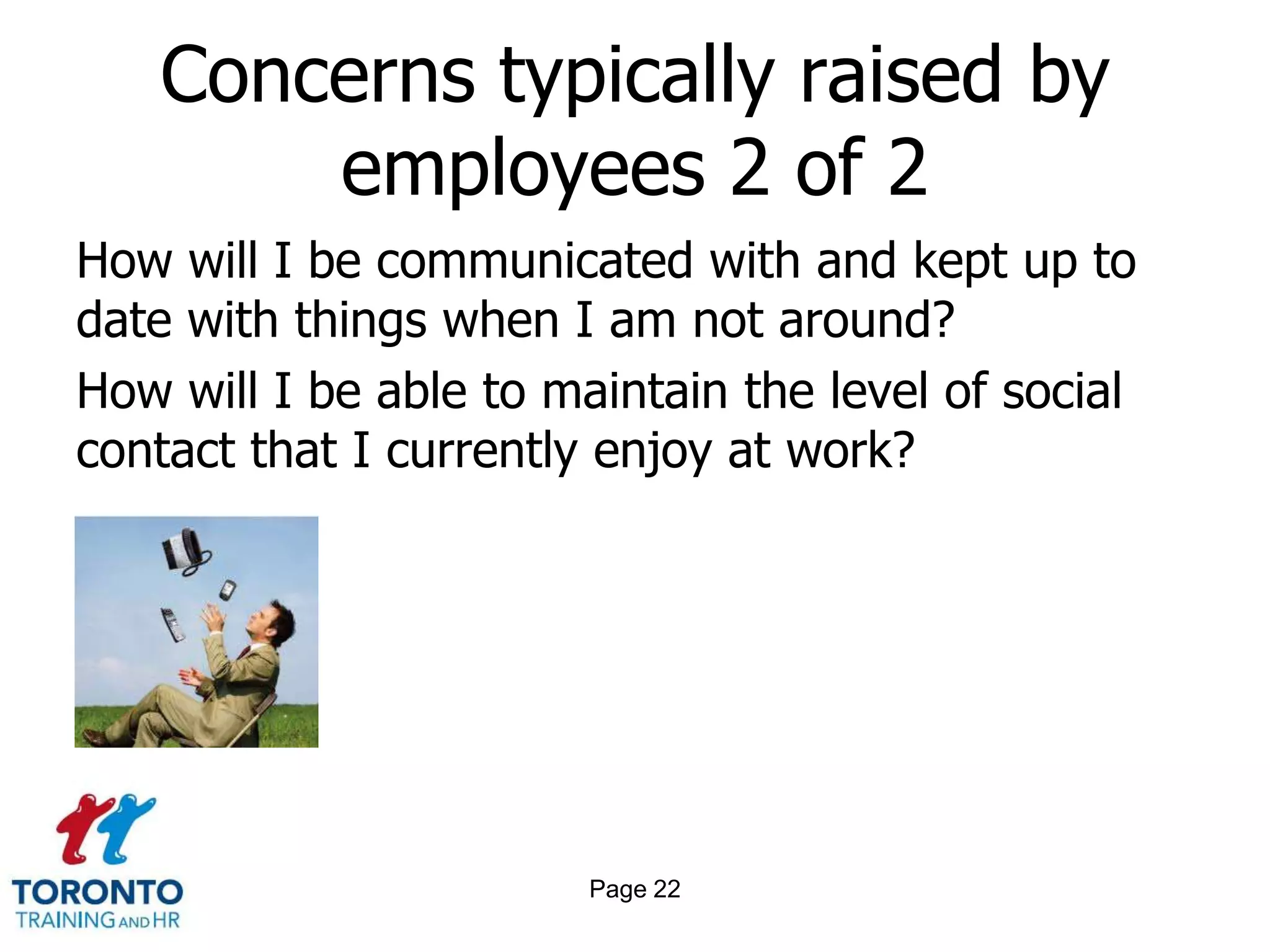 Concerns typically raised by
       employees 2 of 2
How will I be communicated with and kept up to
date with things when I am not around?
How will I be able to maintain the level of social
contact that I currently enjoy at work?




                        Page 22
 