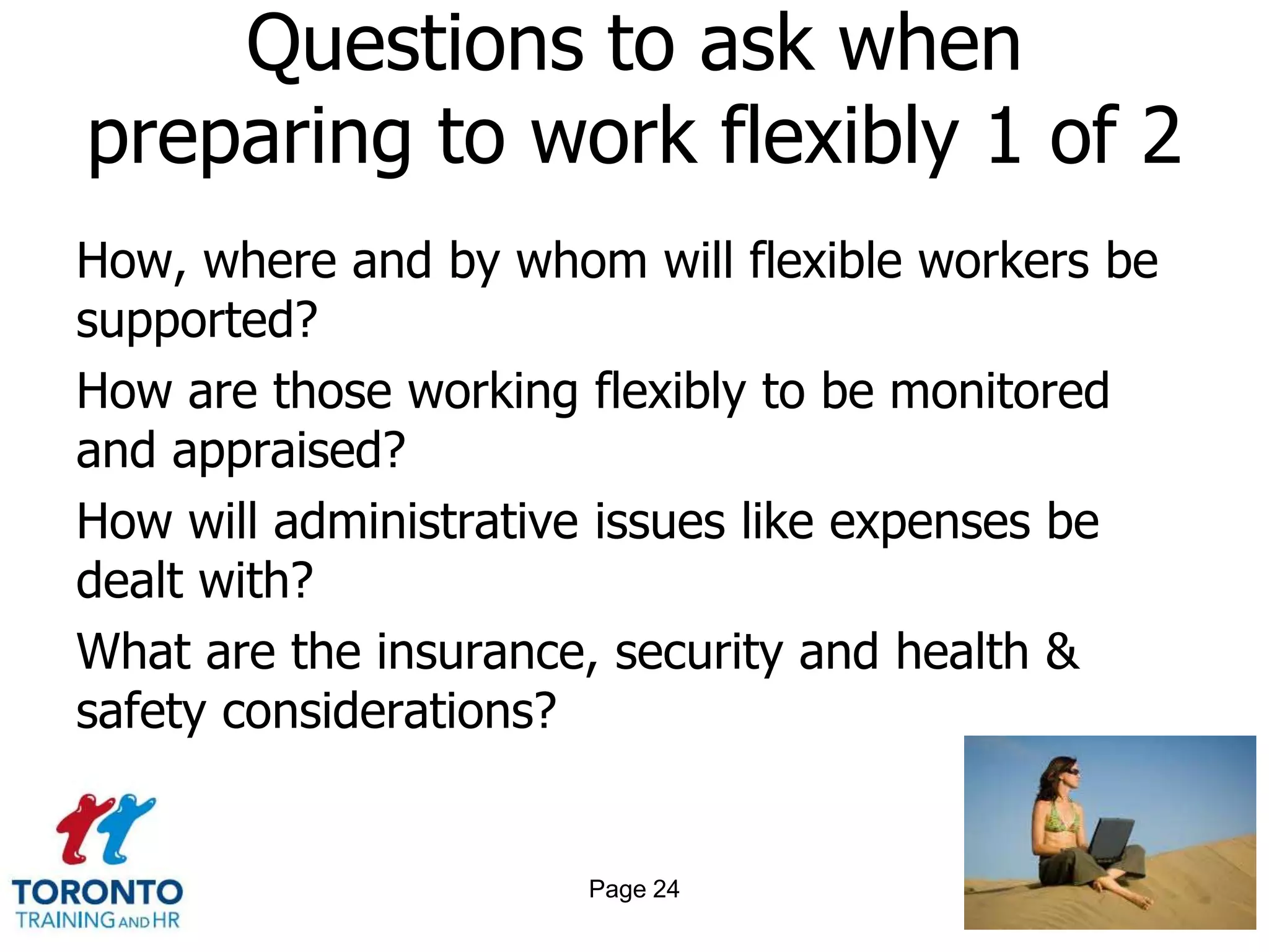 Questions to ask when
preparing to work flexibly 1 of 2
How, where and by whom will flexible workers be
supported?
How are those working flexibly to be monitored
and appraised?
How will administrative issues like expenses be
dealt with?
What are the insurance, security and health &
safety considerations?


                      Page 24
 