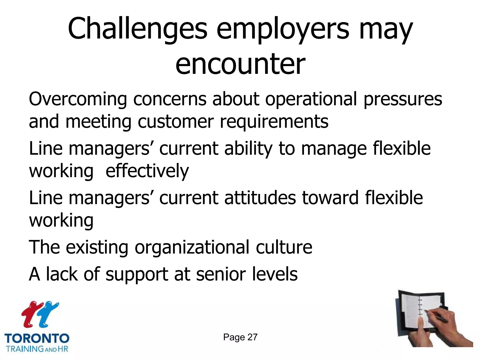 Challenges employers may
            encounter
Overcoming concerns about operational pressures
and meeting customer requirements
Line managers‘ current ability to manage flexible
working effectively
Line managers‘ current attitudes toward flexible
working
The existing organizational culture
A lack of support at senior levels


                       Page 27
 