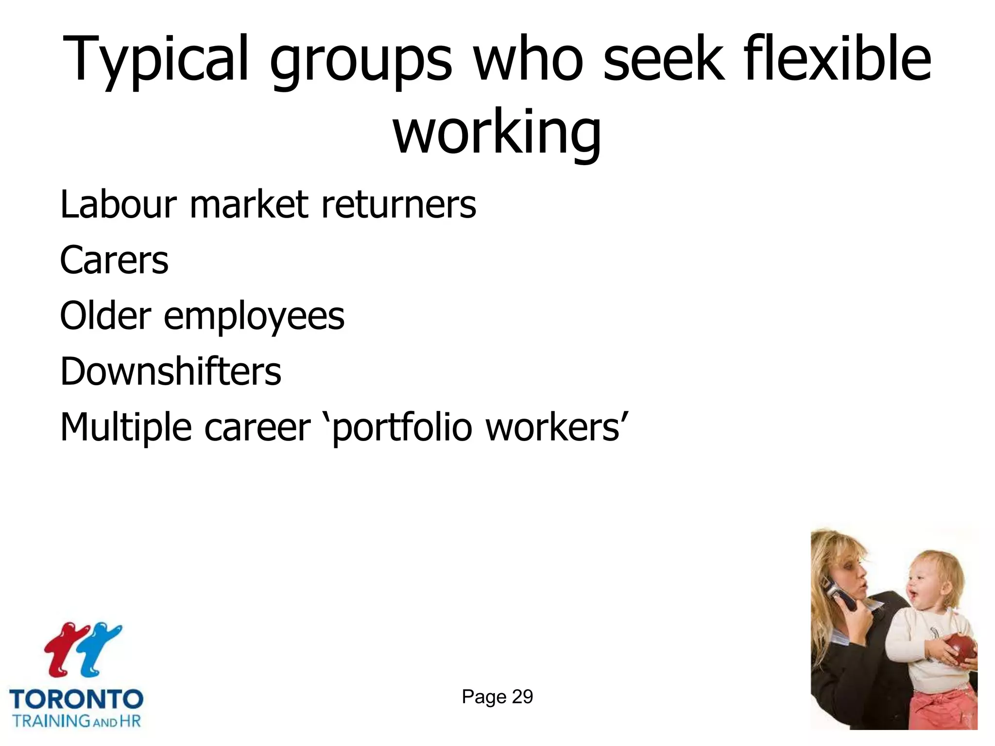 Typical groups who seek flexible
            working
Labour market returners
Carers
Older employees
Downshifters
Multiple career ‗portfolio workers‘




                        Page 29
 