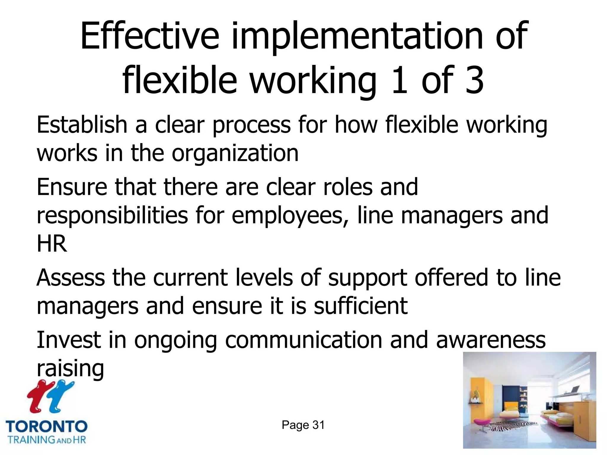 Effective implementation of
       flexible working 1 of 3
Establish a clear process for how flexible working
works in the organization
Ensure that there are clear roles and
responsibilities for employees, line managers and
HR
Assess the current levels of support offered to line
managers and ensure it is sufficient
Invest in ongoing communication and awareness
raising

                        Page 31
 
