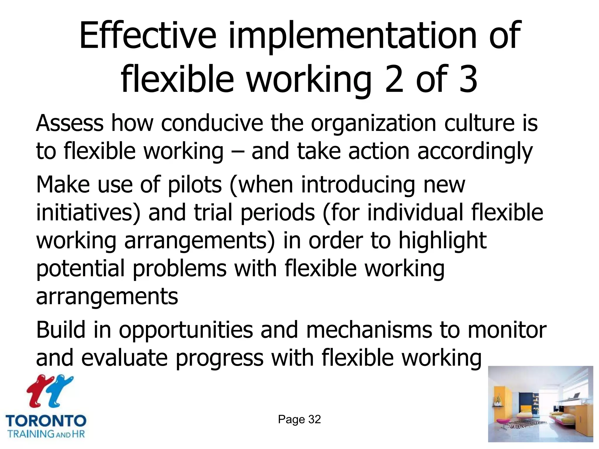 Effective implementation of
       flexible working 2 of 3
Assess how conducive the organization culture is
to flexible working – and take action accordingly
Make use of pilots (when introducing new
initiatives) and trial periods (for individual flexible
working arrangements) in order to highlight
potential problems with flexible working
arrangements
Build in opportunities and mechanisms to monitor
and evaluate progress with flexible working

                          Page 32
 