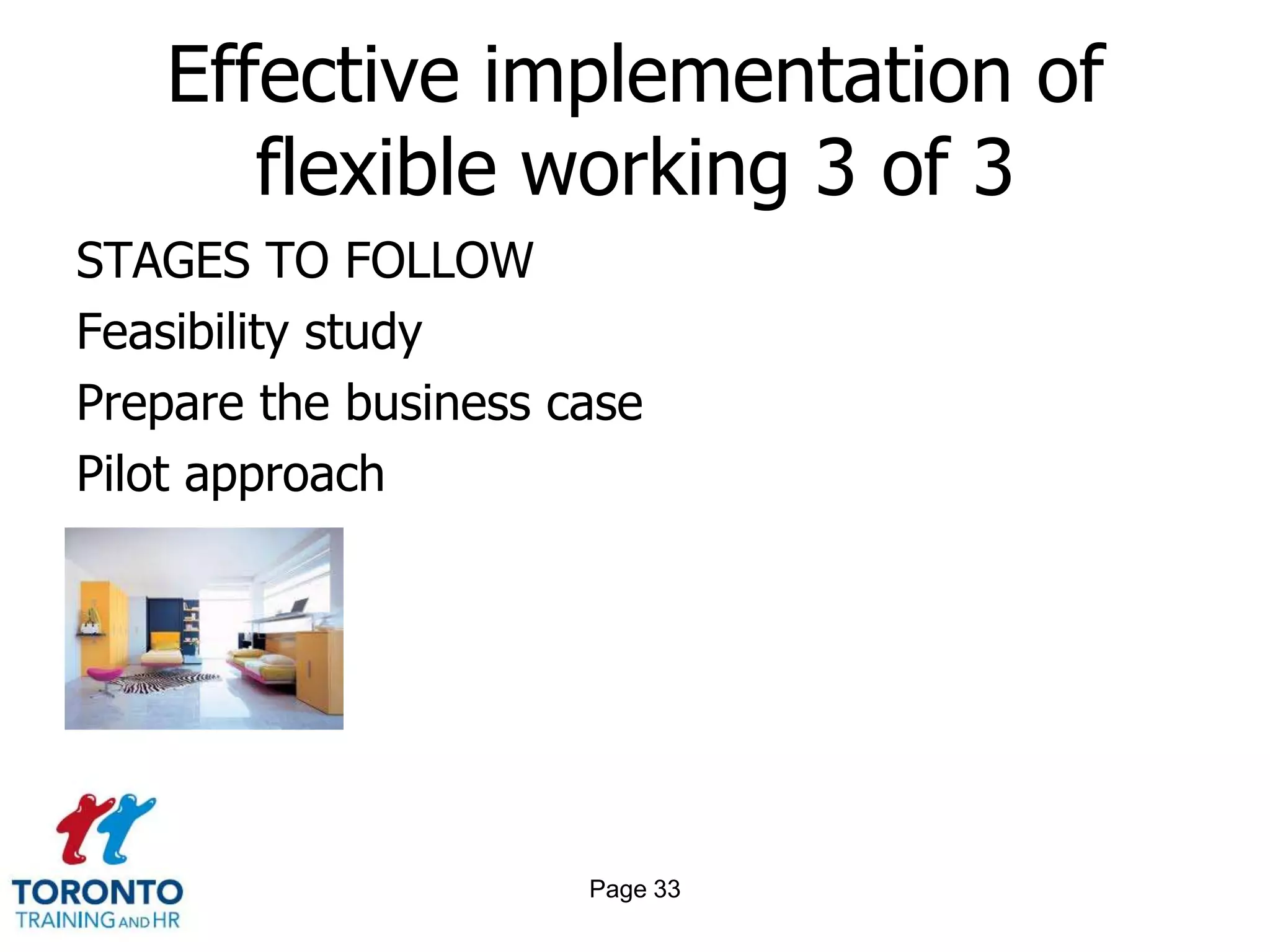 Effective implementation of
      flexible working 3 of 3
STAGES TO FOLLOW
Feasibility study
Prepare the business case
Pilot approach




                      Page 33
 