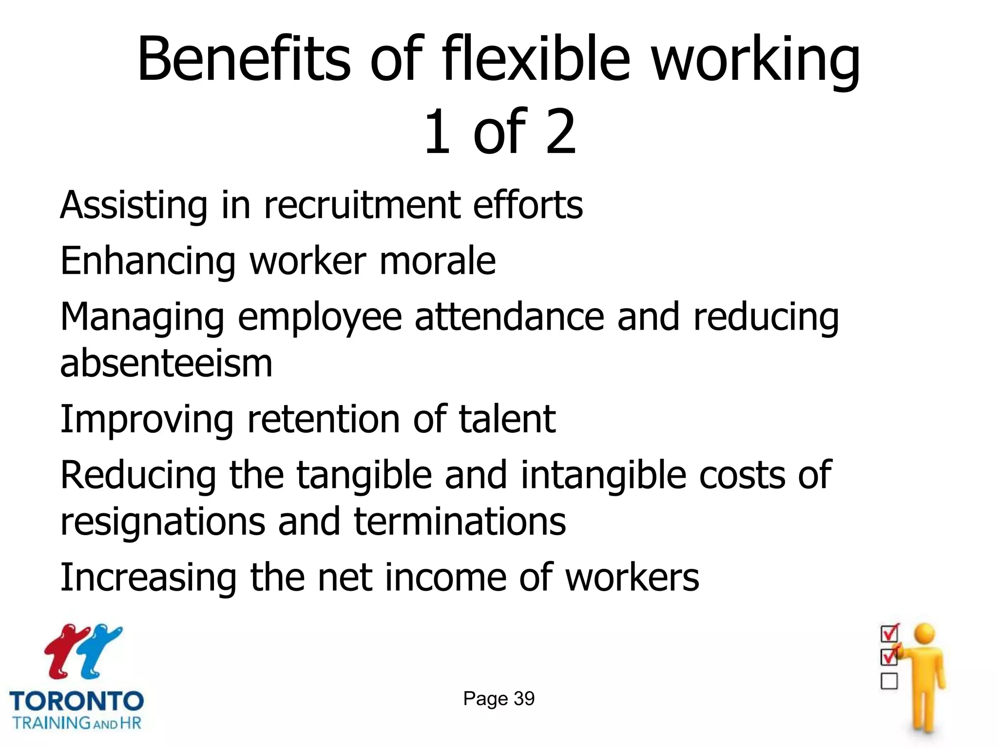 Benefits of flexible working
               1 of 2
Assisting in recruitment efforts
Enhancing worker morale
Managing employee attendance and reducing
absenteeism
Improving retention of talent
Reducing the tangible and intangible costs of
resignations and terminations
Increasing the net income of workers

                       Page 39
 