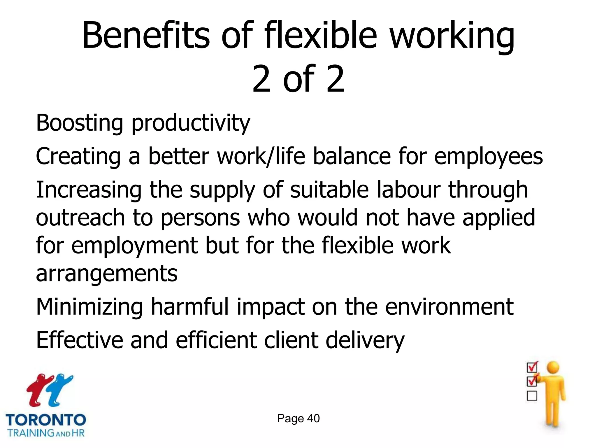 Benefits of flexible working
               2 of 2
Boosting productivity
Creating a better work/life balance for employees
Increasing the supply of suitable labour through
outreach to persons who would not have applied
for employment but for the flexible work
arrangements
Minimizing harmful impact on the environment
Effective and efficient client delivery


                       Page 40
 