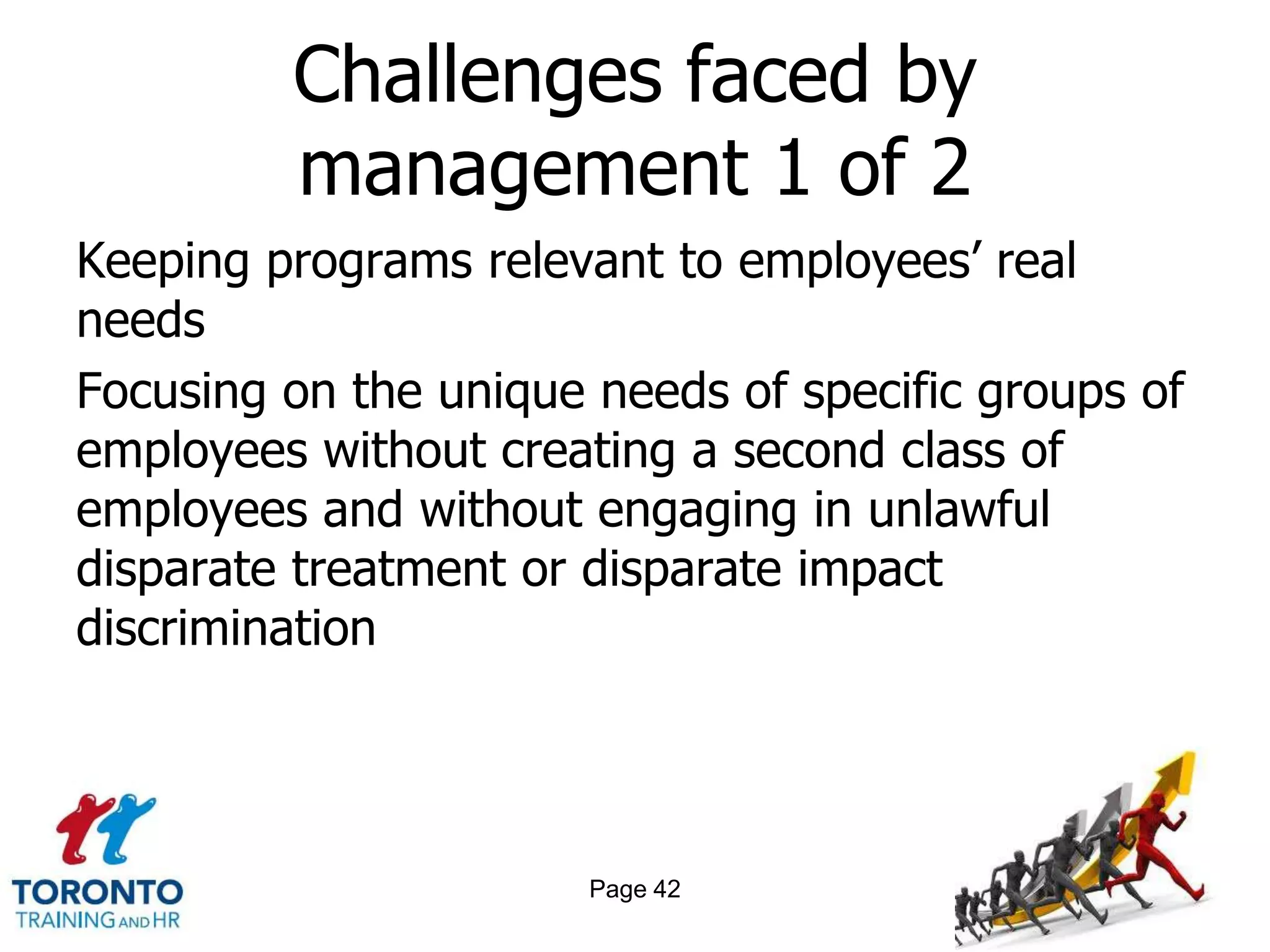 Challenges faced by
         management 1 of 2
Keeping programs relevant to employees‘ real
needs
Focusing on the unique needs of specific groups of
employees without creating a second class of
employees and without engaging in unlawful
disparate treatment or disparate impact
discrimination




                       Page 42
 