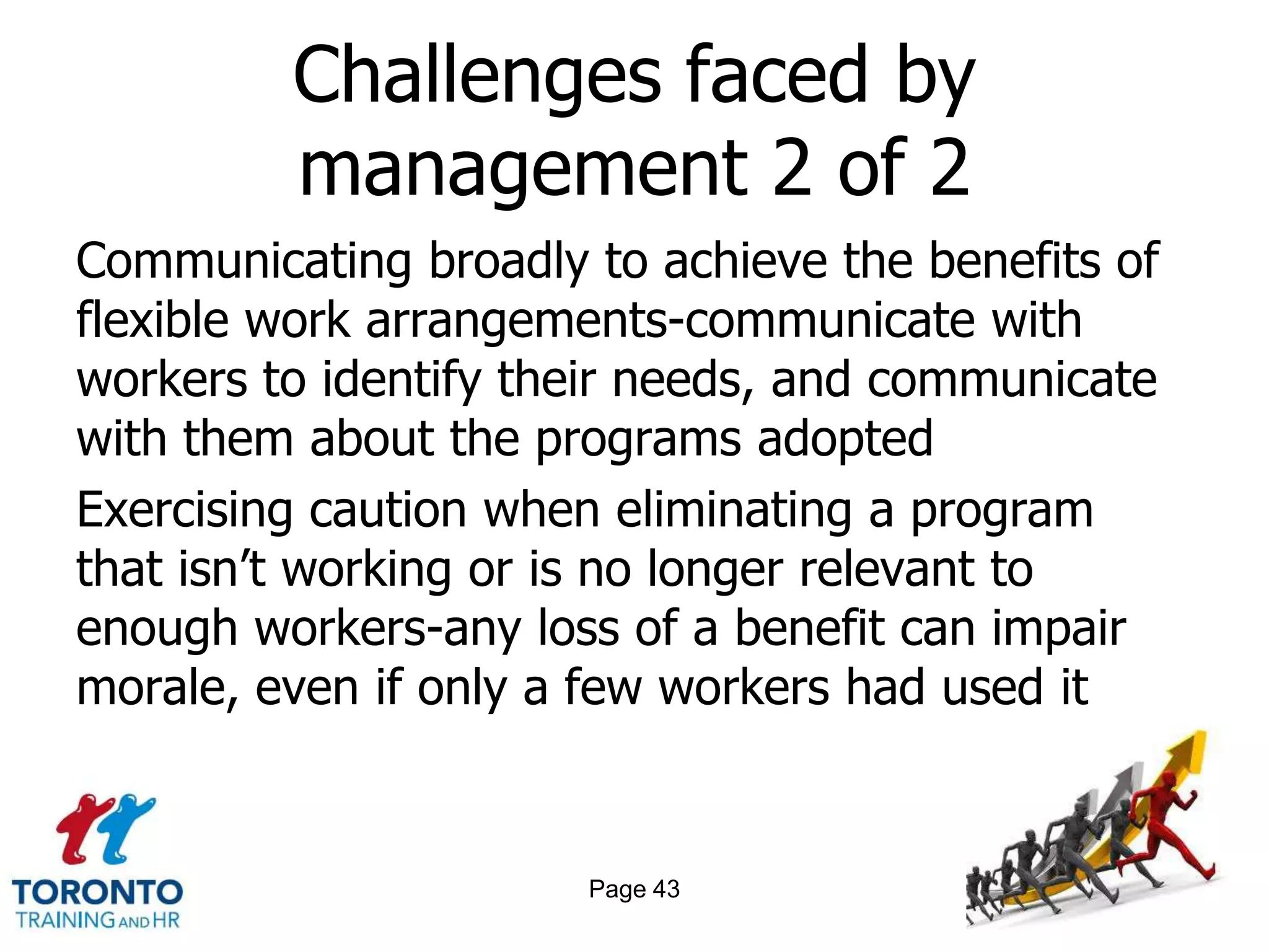 Challenges faced by
         management 2 of 2
Communicating broadly to achieve the benefits of
flexible work arrangements-communicate with
workers to identify their needs, and communicate
with them about the programs adopted
Exercising caution when eliminating a program
that isn‘t working or is no longer relevant to
enough workers-any loss of a benefit can impair
morale, even if only a few workers had used it


                      Page 43
 
