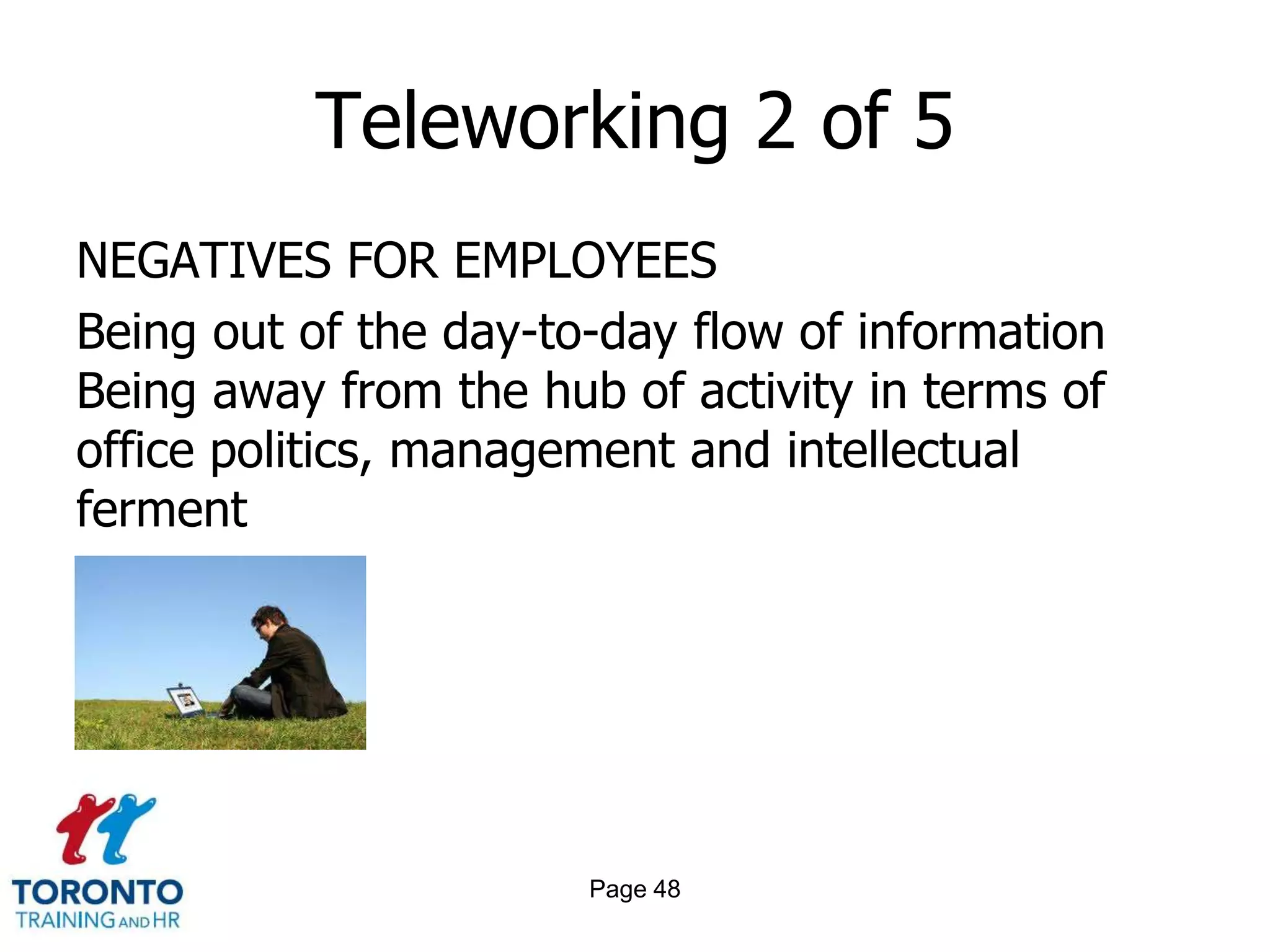 Teleworking 2 of 5
NEGATIVES FOR EMPLOYEES
Being out of the day-to-day flow of information
Being away from the hub of activity in terms of
office politics, management and intellectual
ferment




                       Page 48
 