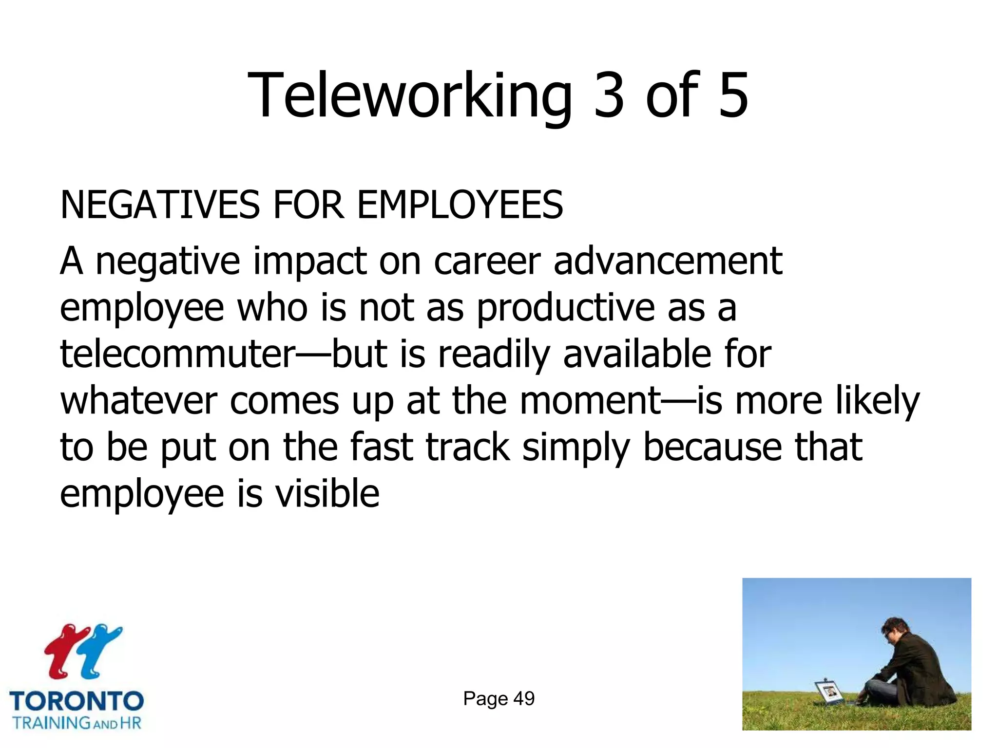 Teleworking 3 of 5
NEGATIVES FOR EMPLOYEES
A negative impact on career advancement
employee who is not as productive as a
telecommuter—but is readily available for
whatever comes up at the moment—is more likely
to be put on the fast track simply because that
employee is visible




                      Page 49
 