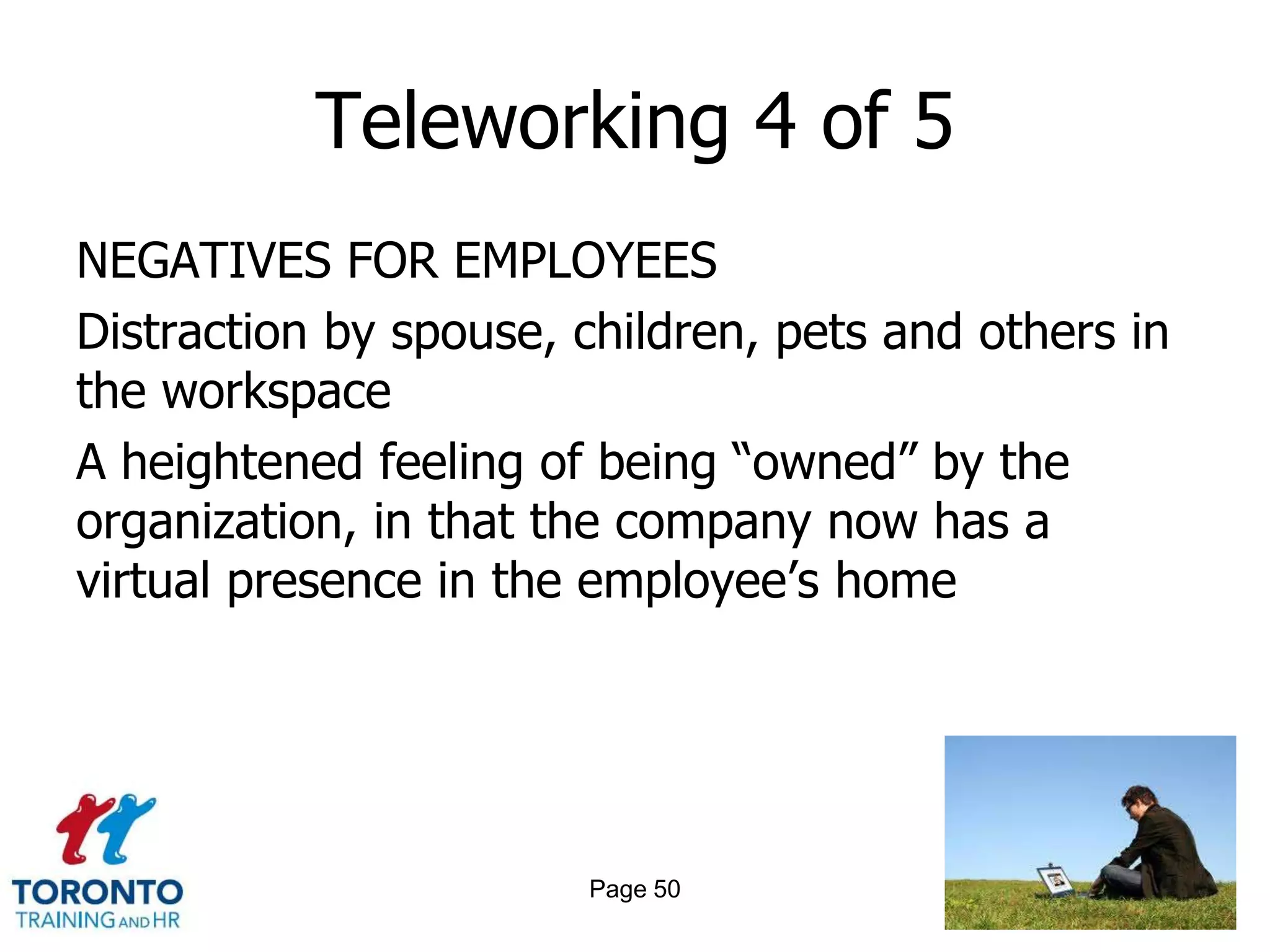 Teleworking 4 of 5
NEGATIVES FOR EMPLOYEES
Distraction by spouse, children, pets and others in
the workspace
A heightened feeling of being ―owned‖ by the
organization, in that the company now has a
virtual presence in the employee‘s home




                       Page 50
 