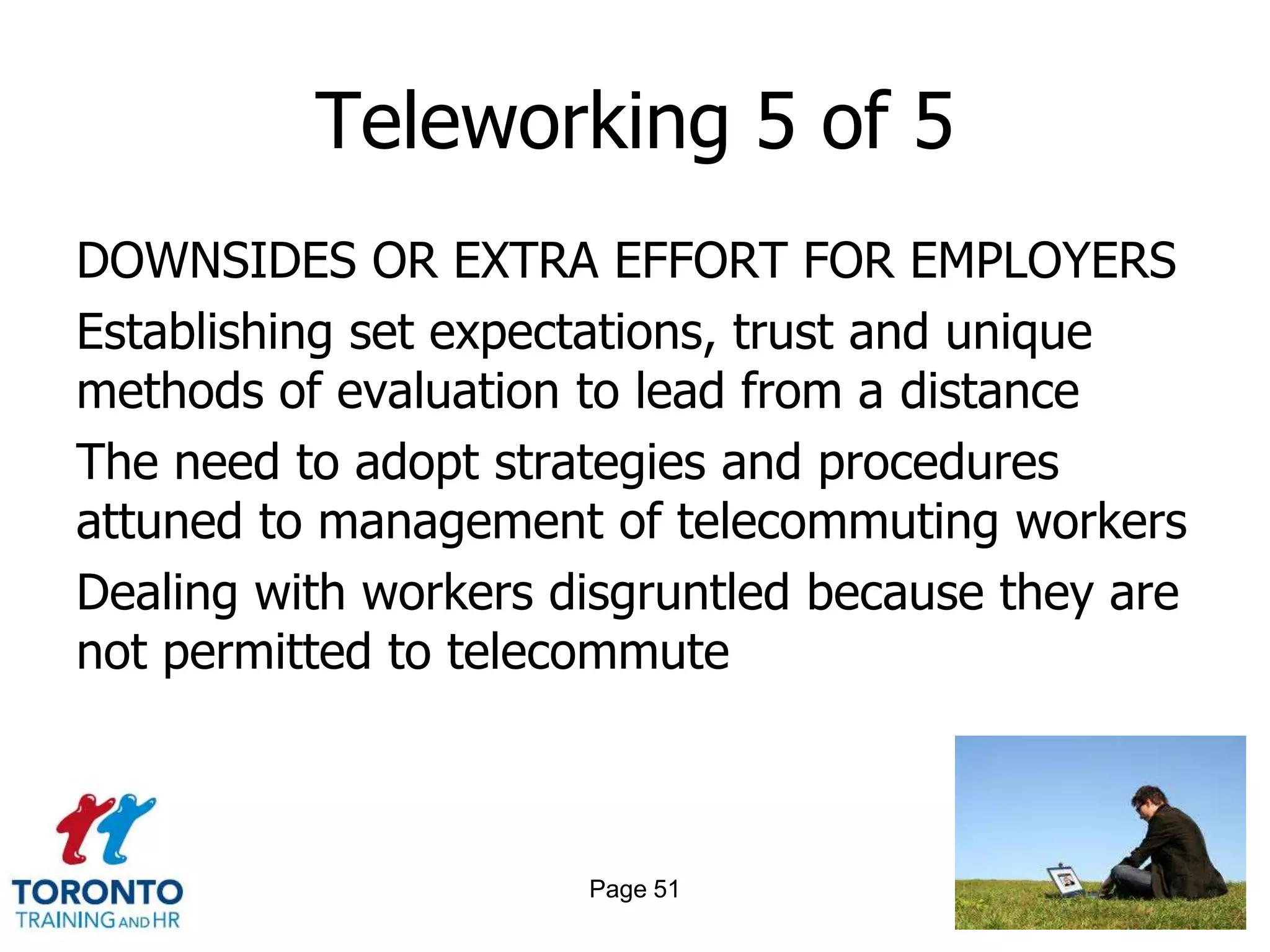Teleworking 5 of 5
DOWNSIDES OR EXTRA EFFORT FOR EMPLOYERS
Establishing set expectations, trust and unique
methods of evaluation to lead from a distance
The need to adopt strategies and procedures
attuned to management of telecommuting workers
Dealing with workers disgruntled because they are
not permitted to telecommute



                      Page 51
 