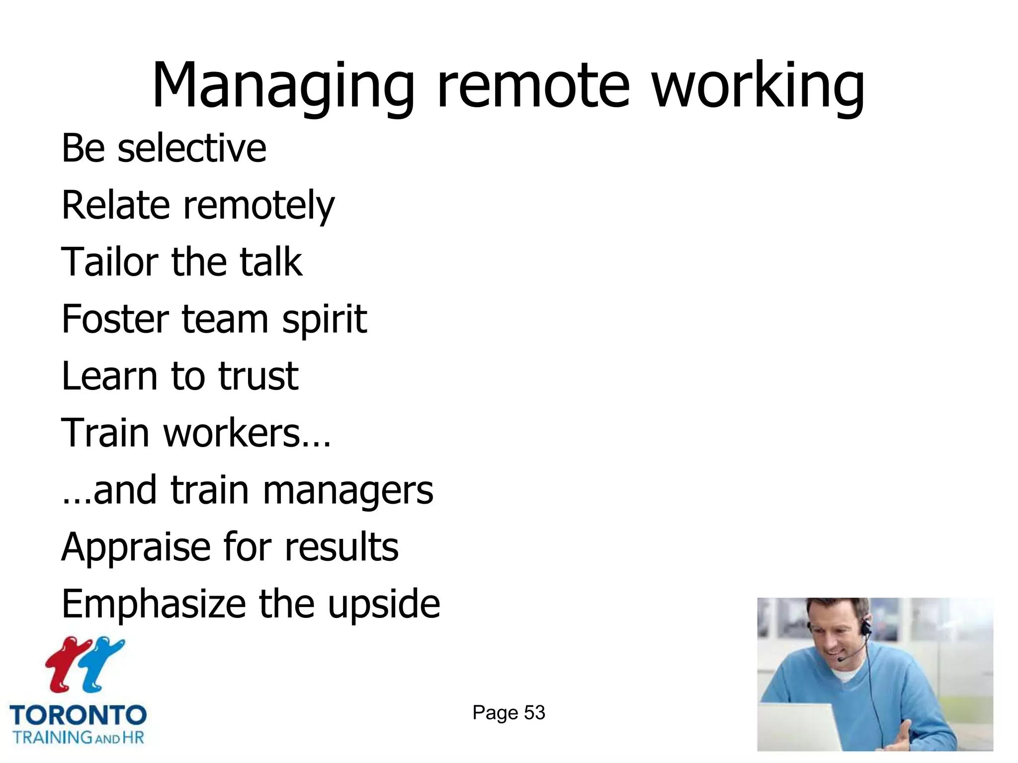 Managing remote working
Be selective
Relate remotely
Tailor the talk
Foster team spirit
Learn to trust
Train workers…
…and train managers
Appraise for results
Emphasize the upside

                       Page 53
 