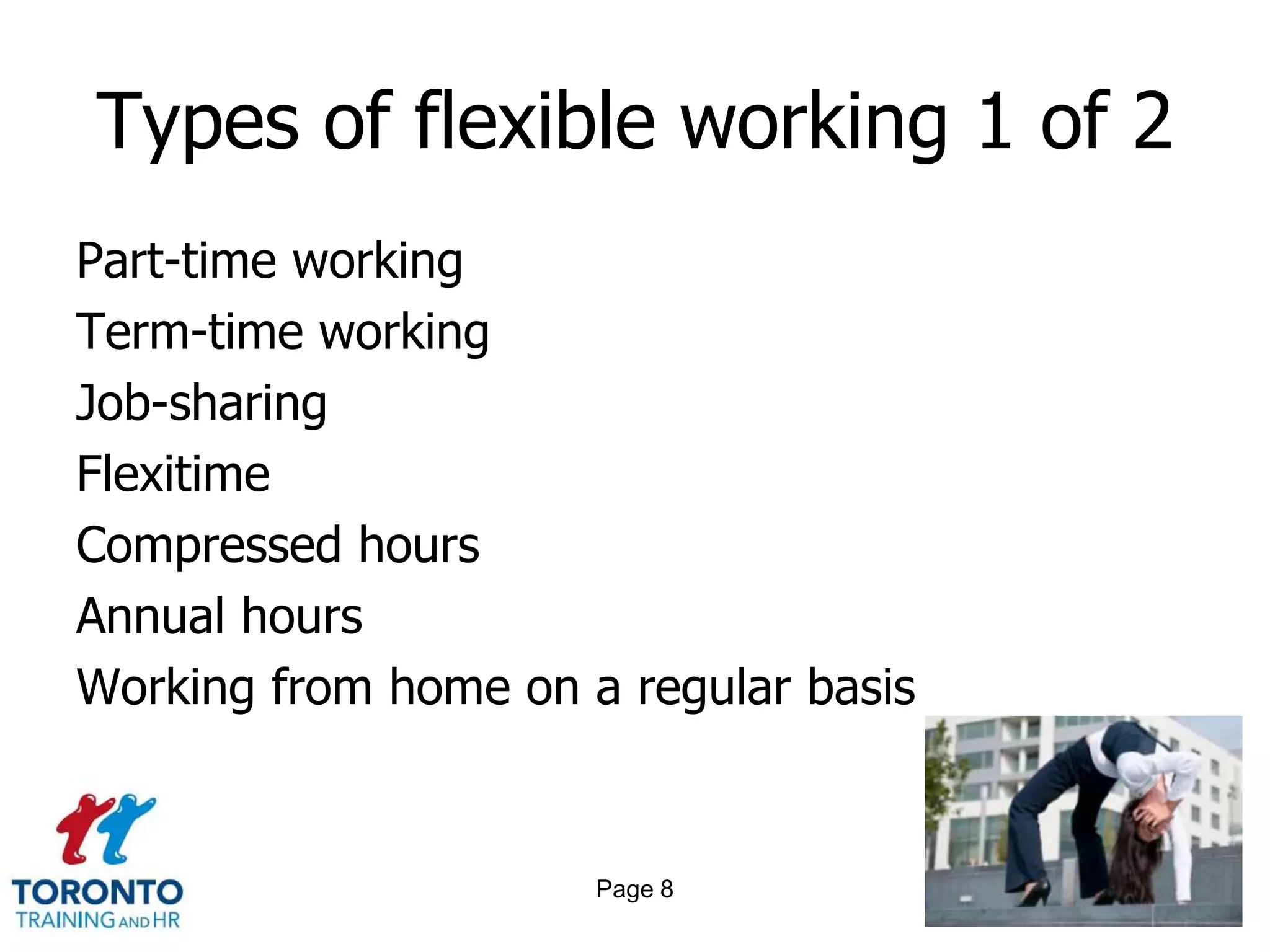 Types of flexible working 1 of 2
Part-time working
Term-time working
Job-sharing
Flexitime
Compressed hours
Annual hours
Working from home on a regular basis


                      Page 8
 