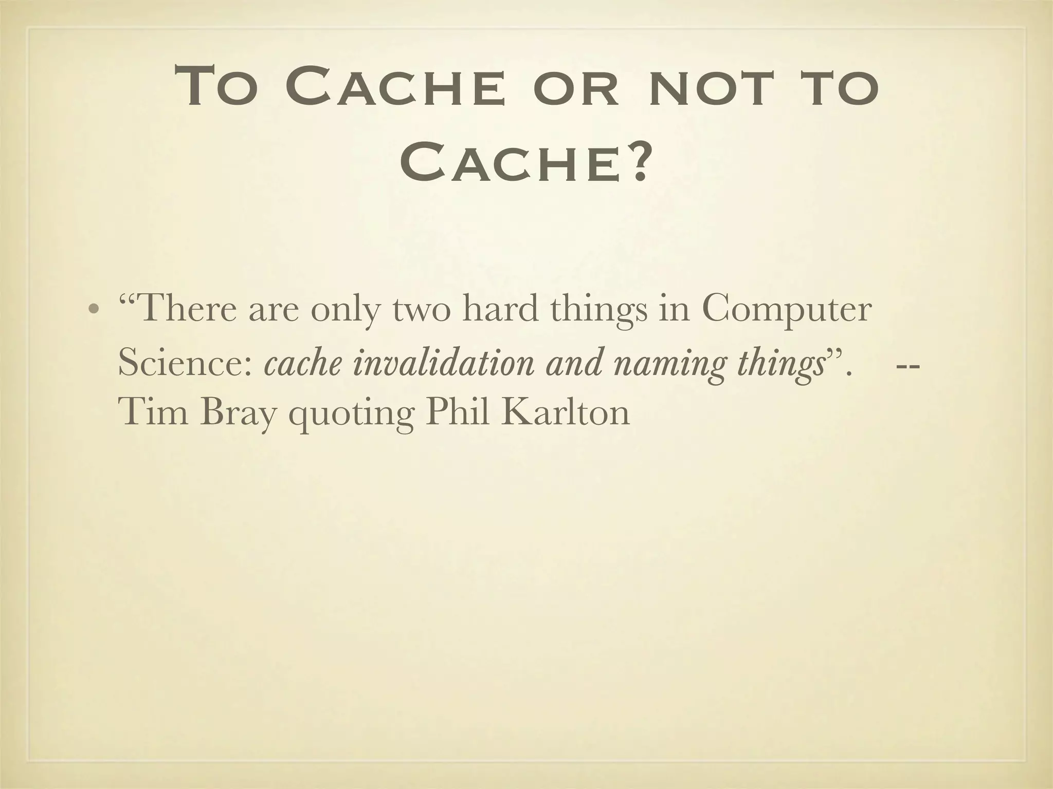To Cache or not to
          Cache?
• “There are only two hard things in Computer
  Science: cache invalidation and naming things”. --
  Tim Bray quoting Phil Karlton
 