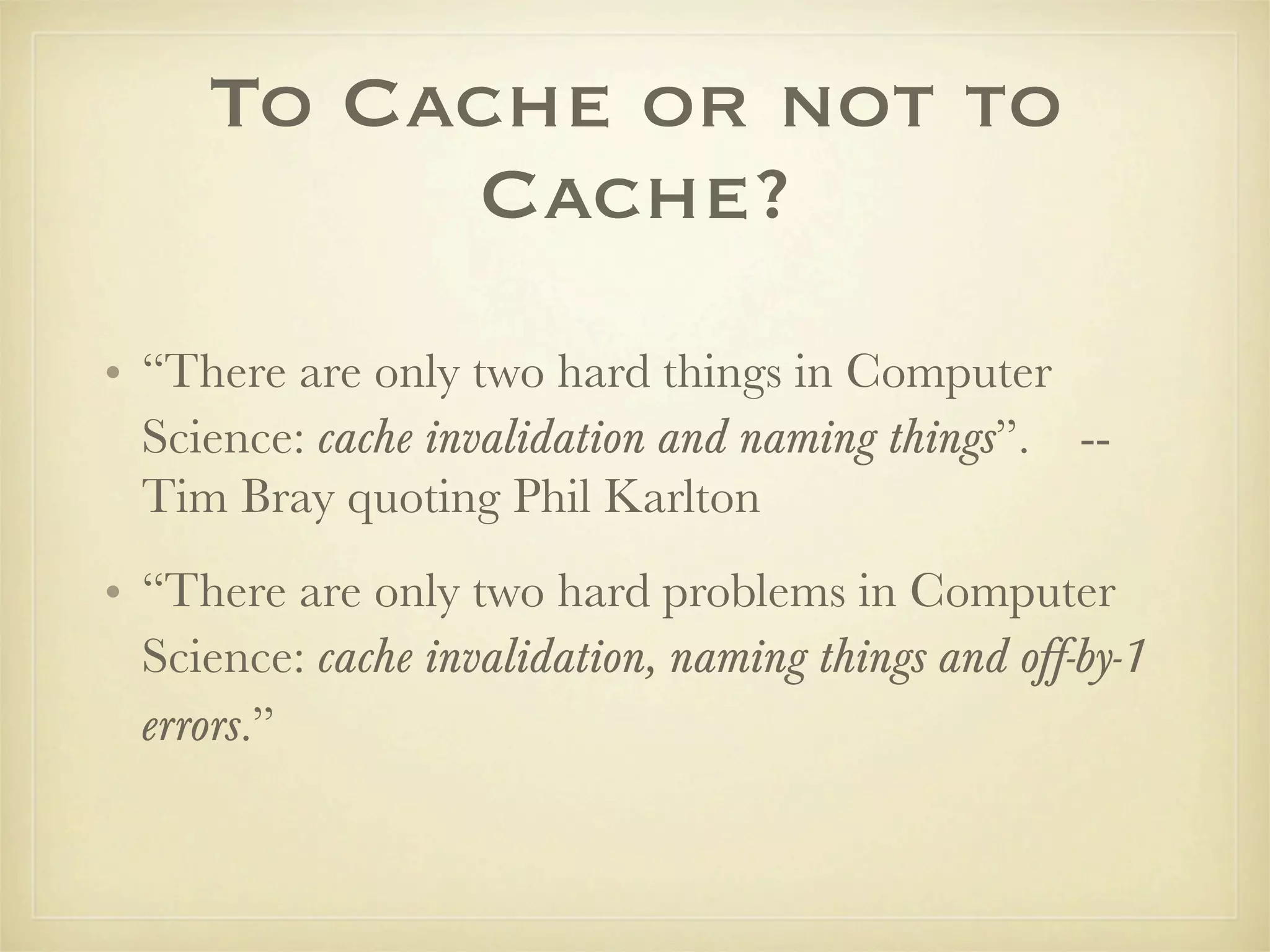 To Cache or not to
          Cache?
• “There are only two hard things in Computer
  Science: cache invalidation and naming things”. --
  Tim Bray quoting Phil Karlton
• “There are only two hard problems in Computer
  Science: cache invalidation, naming things and off-by-1
  errors.”
 