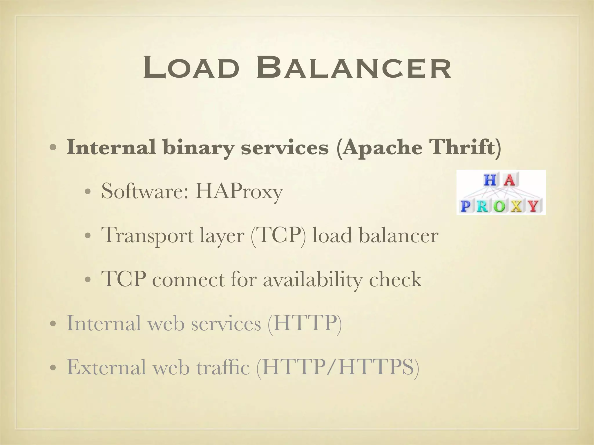 Load Balancer
• Internal binary services (Apache Thrift)
   • Software: HAProxy
   • Transport layer (TCP) load balancer
   • TCP connect for availability check
• Internal web services (HTTP)
• External web trafﬁc (HTTP/HTTPS)
 