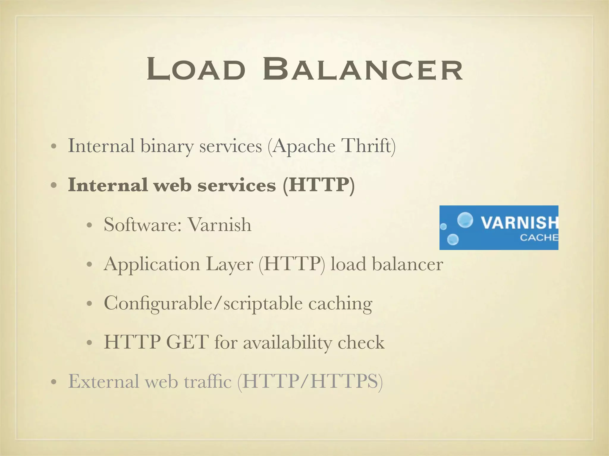 Load Balancer
• Internal binary services (Apache Thrift)
• Internal web services (HTTP)
    • Software: Varnish
    • Application Layer (HTTP) load balancer
    • Conﬁgurable/scriptable caching
    • HTTP GET for availability check
• External web trafﬁc (HTTP/HTTPS)
 