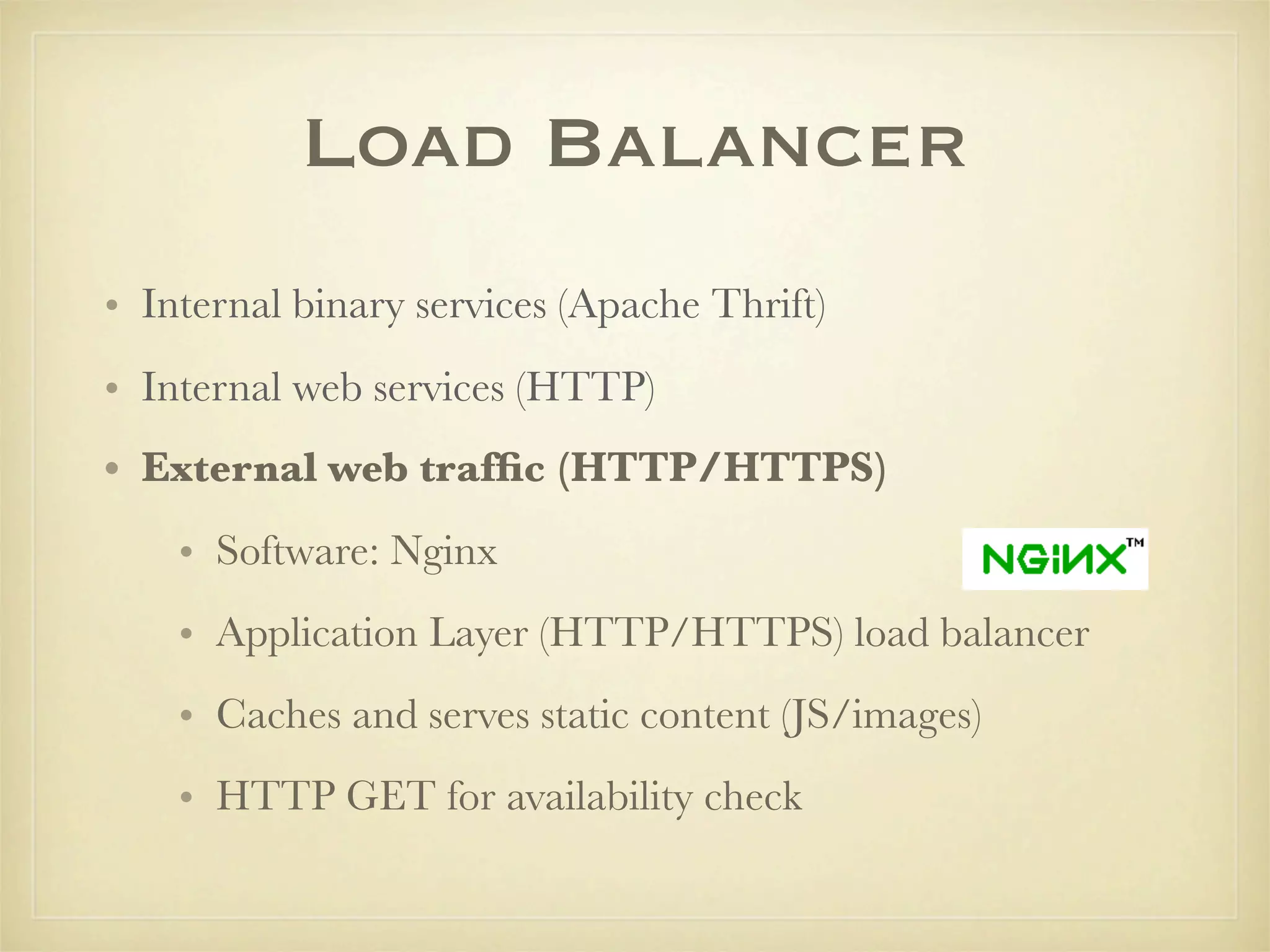 Load Balancer
• Internal binary services (Apache Thrift)
• Internal web services (HTTP)
• External web trafﬁc (HTTP/HTTPS)
    • Software: Nginx
    • Application Layer (HTTP/HTTPS) load balancer
    • Caches and serves static content (JS/images)
    • HTTP GET for availability check
 