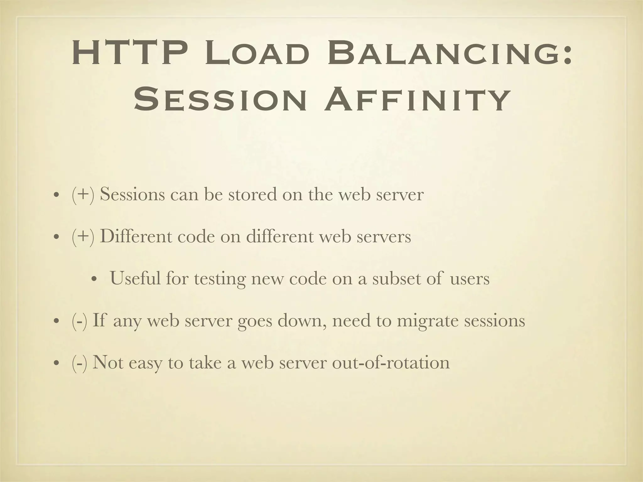 HTTP Load Balancing:
    Session Afﬁnity

• (+) Sessions can be stored on the web server

• (+) Different code on different web servers

    • Useful for testing new code on a subset of users

• (-) If any web server goes down, need to migrate sessions

• (-) Not easy to take a web server out-of-rotation
 