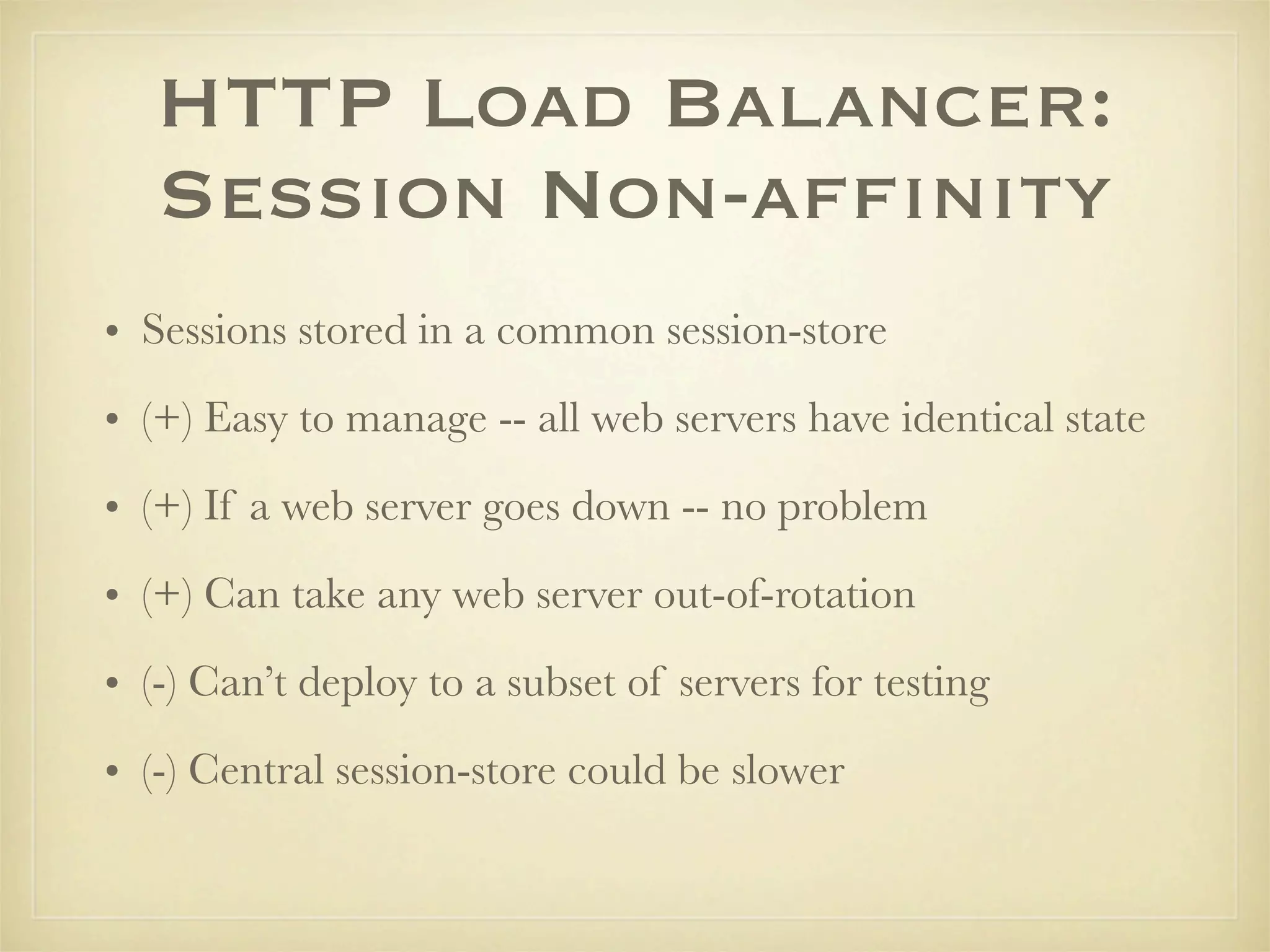 HTTP Load Balancer:
   Session Non-afﬁnity
• Sessions stored in a common session-store
• (+) Easy to manage -- all web servers have identical state
• (+) If a web server goes down -- no problem
• (+) Can take any web server out-of-rotation
• (-) Can’t deploy to a subset of servers for testing
• (-) Central session-store could be slower
 