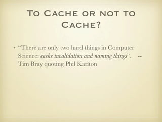 To Cache or not to
          Cache?
• “There are only two hard things in Computer
  Science: cache invalidation and naming things”. --
  Tim Bray quoting Phil Karlton
 