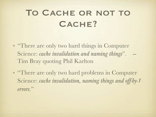 To Cache or not to
          Cache?
• “There are only two hard things in Computer
  Science: cache invalidation and naming things”. --
  Tim Bray quoting Phil Karlton
• “There are only two hard problems in Computer
  Science: cache invalidation, naming things and off-by-1
  errors.”
 