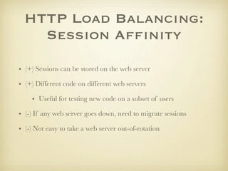 HTTP Load Balancing:
    Session Afﬁnity

• (+) Sessions can be stored on the web server

• (+) Different code on different web servers

    • Useful for testing new code on a subset of users

• (-) If any web server goes down, need to migrate sessions

• (-) Not easy to take a web server out-of-rotation
 