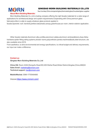 QINGDAO MORN BUILDING MATERIALS CO.,LTD
Your turnkey China tempered glass/laminated glass/insulated glass supplier
Add:Room A304,Shengxifu Road,NO.209 Weihai Road,Shibei District,Qingdao,China,266024 MARKETING@CNMORN.COM2
About Morn Building Materials:
Morn Building Materials Co.,Ltd is trading company offering the right facade materials for a wide range of
applications for architectural,design and system requirements.Cooperating with China premium glass
fabricators,Morn is able to supply whatever glass products applied in
facade,Spandrel ,roof ,handrail,partition,balustrade,canopy,greenhouse,sun room ,interior exterior application.
Other facade materials:Aluminium alloy profiles,aluminium plates,aluminium windows&doors,Assa Abloy
hardware,spider fitting,railing systems,shower rooms,polyurethane panels,machines&tools,steel structure, are
also available since 2019.
From aesthetics, to strict environmental and energy specifications, to critical budget and delivery requirements,
our input can make a difference.
Contact us:
Qingdao Morn Building Materials Co.,Ltd
China HQ: Room A304,Shengxifu Road,NO.209 Weihai Road,Shibei District,Qingdao,China,266024
Sales Email: marketing@cnmorn.com
Technical support: han@cnmorn.com
Mobile/Wechat: 0086-17705464660
Website:https://www.cnmorn.com/
 