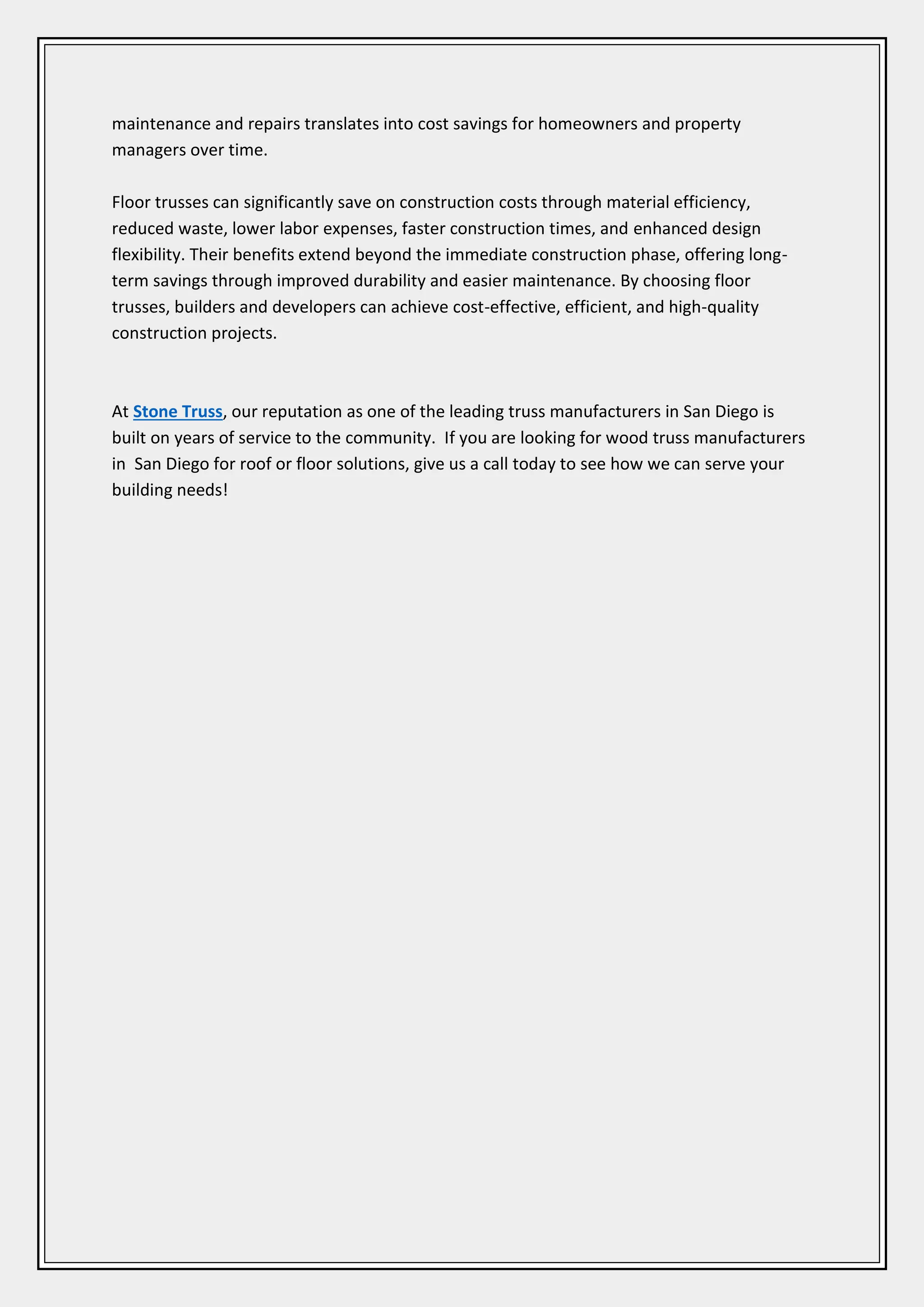 maintenance and repairs translates into cost savings for homeowners and property
managers over time.
Floor trusses can significantly save on construction costs through material efficiency,
reduced waste, lower labor expenses, faster construction times, and enhanced design
flexibility. Their benefits extend beyond the immediate construction phase, offering long-
term savings through improved durability and easier maintenance. By choosing floor
trusses, builders and developers can achieve cost-effective, efficient, and high-quality
construction projects.
At Stone Truss, our reputation as one of the leading truss manufacturers in San Diego is
built on years of service to the community. If you are looking for wood truss manufacturers
in San Diego for roof or floor solutions, give us a call today to see how we can serve your
building needs!
 