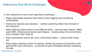 Blog.mp3monster.org @mp3monster ‹#›
© 2021 Phil Wilkins. All rights reserved.
Addressing Real-World Challenges
In the realworld we have more significant challenges …
• Highly distributed solutions that need to have logging and monitoring
consolidated
• Tracing for reactive and solutions – context switching rather than threads in
the execution
• Often different teams want to use different tools – security want Splunk, DBAs
want OEM, infrastructure teams want Nagios – making setup of environments
more complex than need be
• Some operational events are more critical than others – need to filter those
out
• Make legacy solutions easier to operate, isolate log events and tag them with
operational code references – so process & care embedded without impacting
the app
 