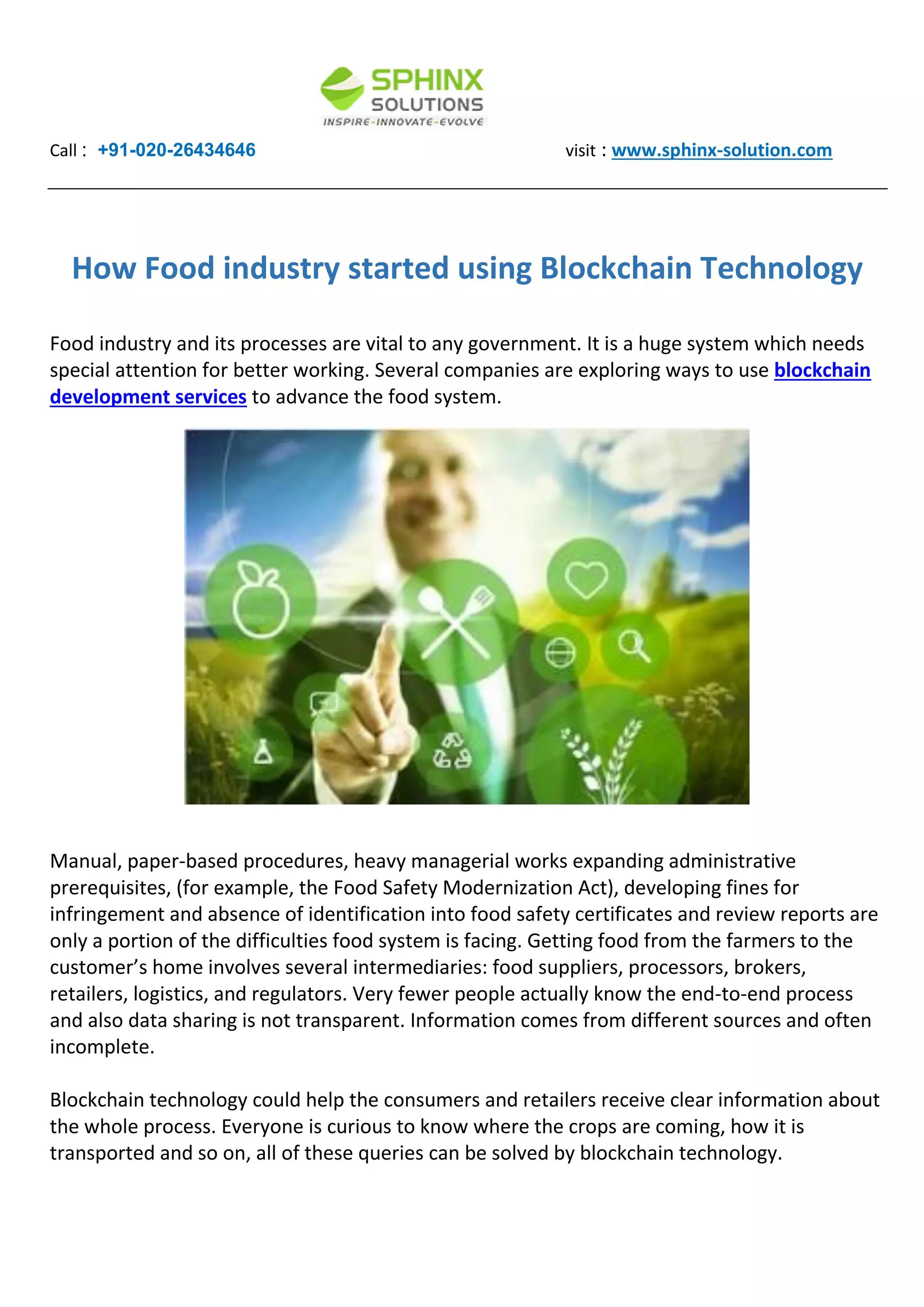 Call : +91-020-26434646 visit : www.sphinx-solution.com
How Food industry started using Blockchain Technology
Food industry and its processes are vital to any government. It is a huge system which needs
special attention for better working. Several companies are exploring ways to use blockchain
development services to advance the food system.
Manual, paper-based procedures, heavy managerial works expanding administrative
prerequisites, (for example, the Food Safety Modernization Act), developing fines for
infringement and absence of identification into food safety certificates and review reports are
only a portion of the difficulties food system is facing. Getting food from the farmers to the
customer’s home involves several intermediaries: food suppliers, processors, brokers,
retailers, logistics, and regulators. Very fewer people actually know the end-to-end process
and also data sharing is not transparent. Information comes from different sources and often
incomplete.
Blockchain technology could help the consumers and retailers receive clear information about
the whole process. Everyone is curious to know where the crops are coming, how it is
transported and so on, all of these queries can be solved by blockchain technology.
 