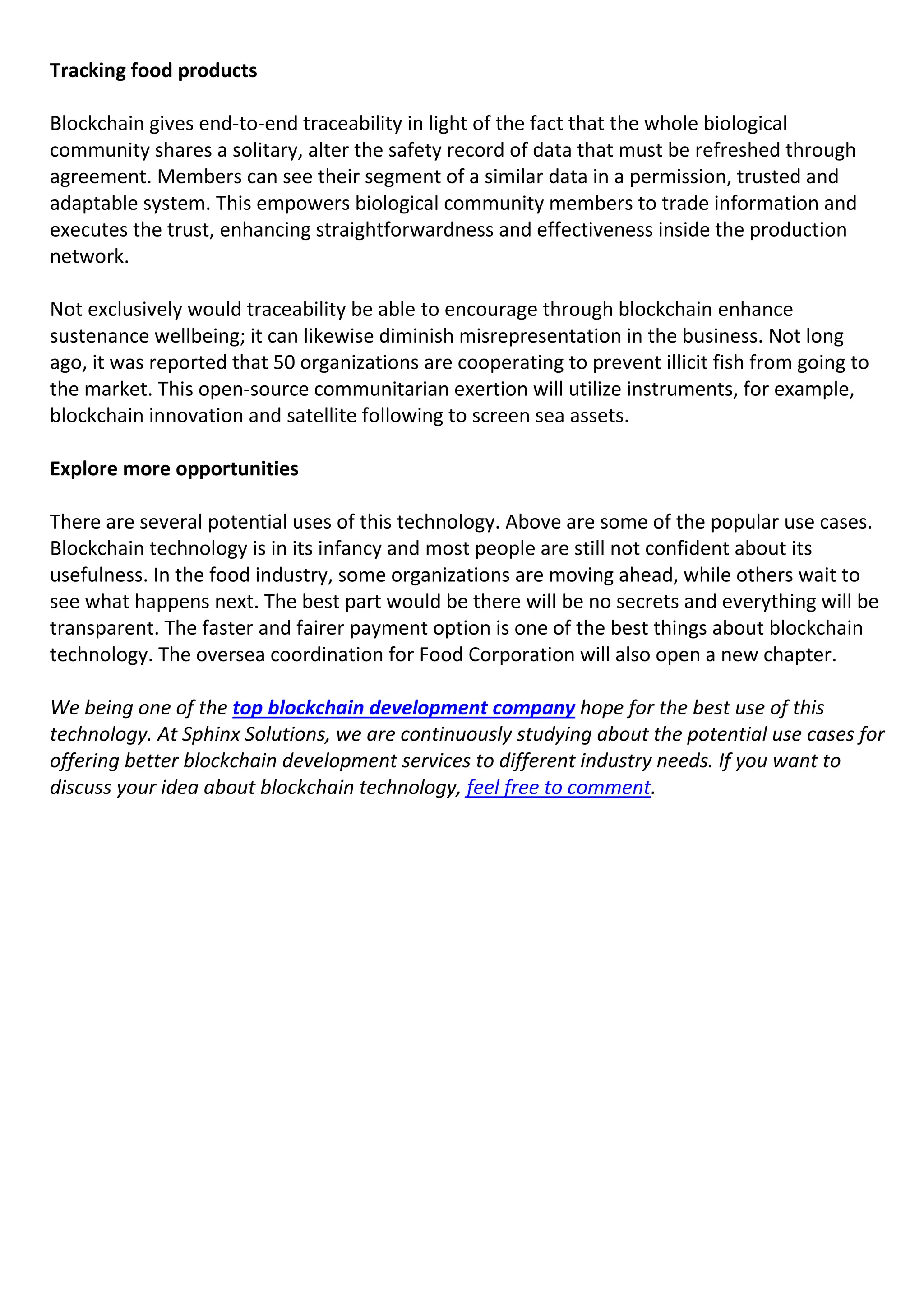 Tracking food products
Blockchain gives end-to-end traceability in light of the fact that the whole biological
community shares a solitary, alter the safety record of data that must be refreshed through
agreement. Members can see their segment of a similar data in a permission, trusted and
adaptable system. This empowers biological community members to trade information and
executes the trust, enhancing straightforwardness and effectiveness inside the production
network.
Not exclusively would traceability be able to encourage through blockchain enhance
sustenance wellbeing; it can likewise diminish misrepresentation in the business. Not long
ago, it was reported that 50 organizations are cooperating to prevent illicit fish from going to
the market. This open-source communitarian exertion will utilize instruments, for example,
blockchain innovation and satellite following to screen sea assets.
Explore more opportunities
There are several potential uses of this technology. Above are some of the popular use cases.
Blockchain technology is in its infancy and most people are still not confident about its
usefulness. In the food industry, some organizations are moving ahead, while others wait to
see what happens next. The best part would be there will be no secrets and everything will be
transparent. The faster and fairer payment option is one of the best things about blockchain
technology. The oversea coordination for Food Corporation will also open a new chapter.
We being one of the top blockchain development company hope for the best use of this
technology. At Sphinx Solutions, we are continuously studying about the potential use cases for
offering better blockchain development services to different industry needs. If you want to
discuss your idea about blockchain technology, feel free to comment.
 