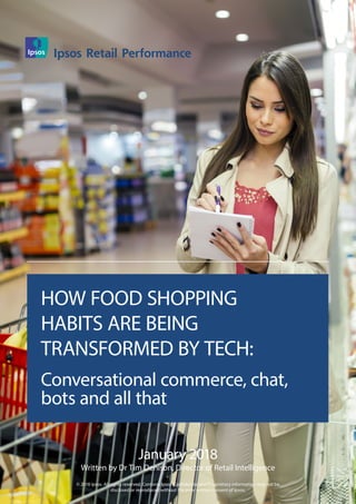 January 2018
Written by Dr Tim Denison, Director of Retail Intelligence
© 2018 Ipsos. All rights reserved. Contains Ipsos' Confidential and Proprietary information may not be
disclosed or reproduced without the prior written consent of Ipsos.
HOW FOOD SHOPPING
HABITS ARE BEING
TRANSFORMED BY TECH:
Conversational commerce, chat,
bots and all that
Ipsos Retail Performance
 