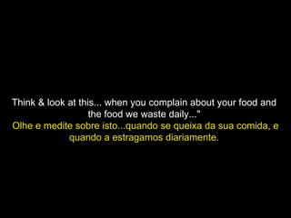 Think & look at this... when you complain about your food and  the food we waste daily..."  Olhe e medite sobre isto...quando se queixa da sua comida, e quando a estragamos diariamente.   